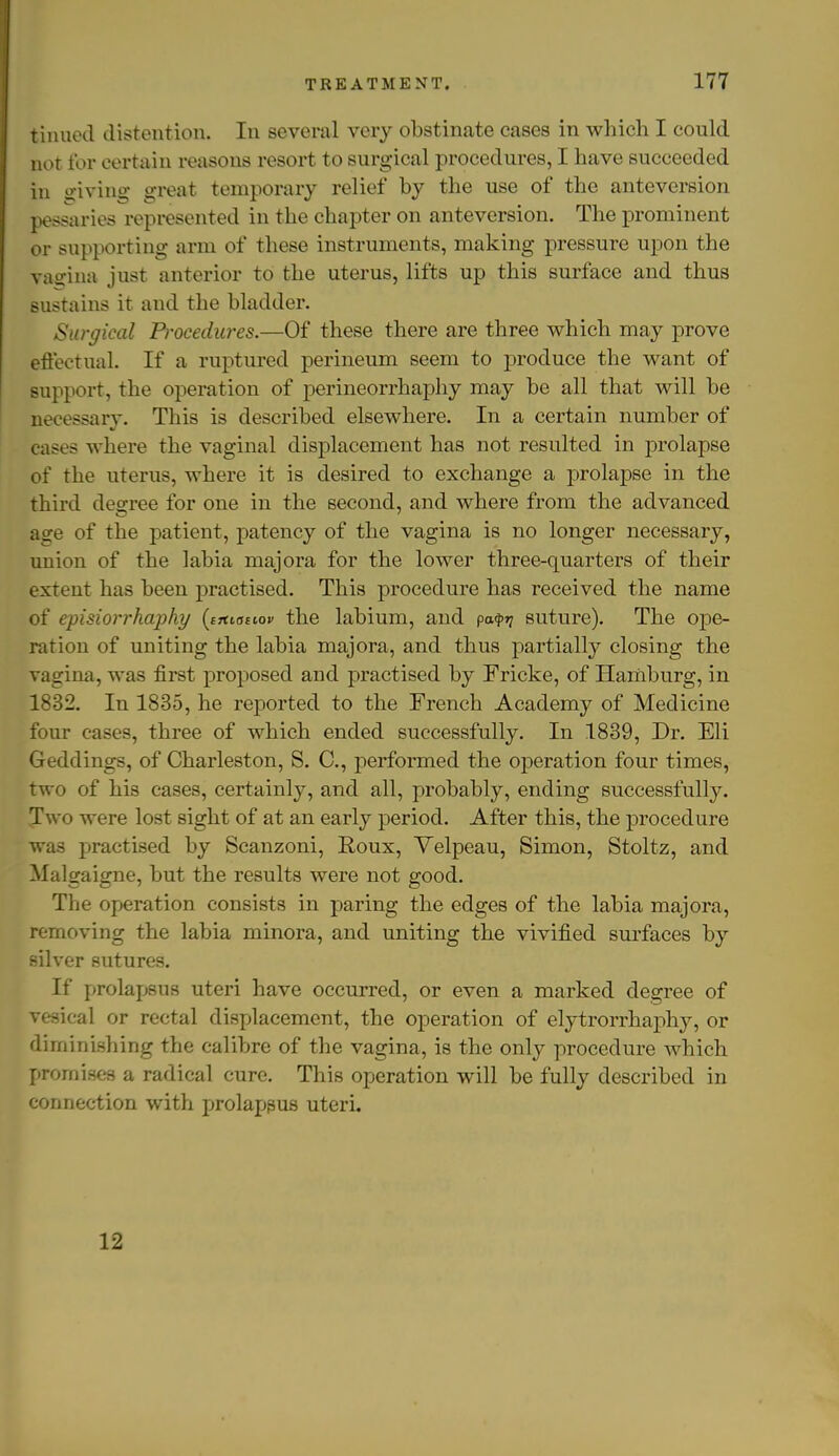 tinued distention. In several very obstinate cases in which I could not for certain reasons resort to surgical procedures, I have succeeded in living great temporary relief by the use of the anteversion pessaries represented in the chapter on anteversion. The prominent or supporting arm of these instruments, making pressure upon the vagina just anterior to the uterus, lifts up this surface and thus sustains it and the bladder. Surgical Procedures.—Of these there are three which may prove effectual. If a ruptured perineum seem to produce the want of support, the operation of perineorrhaphy may be all that will be necessary. This is described elsewhere. In a certain number of cases where the vaginal displacement has not resulted in prolapse of the uterus, where it is desired to exchange a prolapse in the third degree for one in the second, and where from the advanced age of the patient, patency of the vagina is no longer necessary, union of the labia majora for the lower three-quarters of their extent has been practised. This procedure has received the name of episiorrhaphy (cTtiaeiov the labium, and suture). The ope- ration of uniting the labia majora, and thus partially closing the vagina, was first proposed and practised by Fricke, of Hamburg, in 1832. In 1835, he reported to the French Academy of Medicine four cases, three of which ended successfully. In 1839, Dr. Eli Geddings, of Charleston, S. C, performed the operation four times, two of his cases, certainly, and all, probably, ending successfully. Two were lost sight of at an early period. After this, the procedure was practised by Scanzoni, Roux, Velpeau, Simon, Stoltz, and Malgaigne, but the results were not good. The operation consists in paring the edges of the labia majora, removing the labia minora, and uniting the vivified surfaces by silver sutures. If prolapsus uteri have occurred, or even a marked degree of vesical or rectal displacement, the operation of elytrorrhaphy, or diminishing the calibre of the vagina, is the only procedure which promises a radical cure. This operation will be fully described in connection with prolapsus uteri. 12