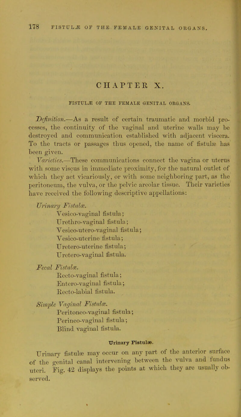 CHAPTER X. FISTULJ5 OF THE FEMALE GENITAL ORGANS. Definition.—As a result of certain traumatic and morbid pro- cesses, the continuity of the vaginal and uterine walls may he destroyed and communication established with adjacent viscera. To the tracts or passages thus opened, the name of fistulse has been given. Varieties.—These communications connect the vagina or uterus with some viscus in immediate proximity, for the natural outlet of which they act vicariously, or with some neighboring part, as the peritoneum, the vulva, or the pelvic areolar tissue. Their varieties have received the following descriptive appellations: Urinary Fistulas. Vesico-vaginal fistula; Urethro-vaginal fistula; Vesico-utero-vaginal fistula; Vesico-uterine fistula; Uretero-uterine fistula; Uretero-vaginal fistula. Fecal Fistula. Recto-vaginal fistula; Entero-vaginal fistula; Recto-labial fistula. Simjyle Vaginal Fistula. Peritoneo-vaginal fistula ; Perineo-vaginal fistula ; Blind vaginal fistula. Urinary Fistulae. Urinary fistula; may occur on any part of the anterior surface of the genital canal intervening between the vulva and fundus uteri. Fig. 42 displays the points at which they are usually ob- served.