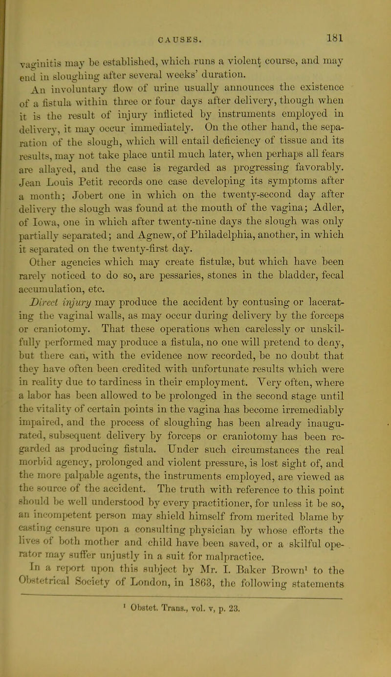 CAUSES. vaginitis may be established, which runs a violent course, and may end in sloughing after several weeks' duration. An involuntary flow of urine usually announces the existence of a fistula within three or four days after delivery, though when it is the result of injury inflicted by instruments employed in delivery, it may occur immediately. On the other hand, the sepa- ration of the slough, which will entail deficiency of tissue and its results, may not take place until much later, when perhaps all fears are allayed, and the case is regarded as progressing favorably. Jean Louis Petit records one case developing its symptoms after a month; Jobert one in which on the twenty-second day after delivery the slough was found at the mouth of the vagina; Adler, of Iowa, one in which after twenty-nine days the slough was only partially separated; and Agnew, of Philadelphia, another, in which it separated on the twenty-first day. Other agencies which may create fistulse, but which have been rarely noticed to do so, are pessaries, stones in the bladder, fecal accumulation, etc. Direct injury may produce the accident by contusing or lacerat- ing the vaginal walls, as may occur during delivery by the forceps or craniotomy. That these operations when carelessly or unskil- fully performed may produce a fistula, no one will pretend to deny, but there can, with the evidence now recorded, be no doubt that they have often been credited with unfortunate results which were in reality due to tardiness in their employment. Very often, where a labor has been allowed to be prolonged in the second stage until the vitality of certain points in the vagina has become irremediably impaired, and the process of sloughing has been already inaugu- rated, subsequent delivery by forceps or craniotomy has been re- garded as producing fistula. Under such circumstances the real morbid agency, prolonged and violent pressure, is lost sight of, and the more palpable agents, the instruments employed, are viewed as the source of the accident. The truth with reference to this point should be well understood by every practitioner, for unless it be so, an incompetent person may shield himself from merited blame by casting censure upon a consulting physician by whose efforts the lives of both mother and child have been saved, or a skilful ope- rator may suffer unjustly in a suit for malpractice. In a report upon this subject by Mr. I. Baker Brown1 to the Obstetrical Society of London, in 1863, the following statements 1 Obstet. Trans., vol. v, p. 23.