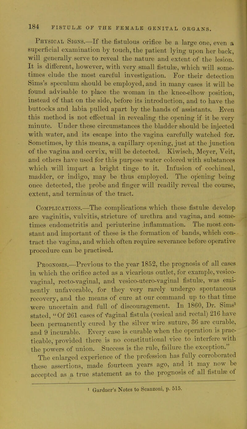 Physical Signs.—If the fistulous orifice be a large one, even a superficial examination by touch, the patient lying upon her back, will generally serve to reveal the nature and extent of the lesion. It is different, however, with very small fistulae, which will some- times elude the most careful investigation. For their detection Sims's speculum should be employed, and in many cases it will be found advisable to place the woman in the knee-elbow position, instead of that on the side, before its introduction, and to have the buttocks and labia pulled apart by the hands of assistants. Even this method is not effectual in revealing the opening if it be very minute. Under these circumstances the bladder should be injected with water, and its escape into the vagina carefully watched for. Sometimes, by this means, a capillary opening, just at the junction of the vagina and cervix, will be detected. Kiwisch, Meyer, Veit, and others have used for this purpose water colored with substances which will impart a bright tinge to it. Infusion of cochineal, madder, or indigo, may be thus employed. The opening being once detected, the probe and finger will readily reveal the course, extent, and terminus of the tract. Complications.—The complications which these fistulee develop are vaginitis, vulvitis, stricture of urethra and vagina, and some- limes endometritis and periuterine .inflammation. The most con- stant and important of these is the formation of bands, which con- tract the vagina, and which often require severance before operative procedure can be practised. Prognosis.—Previous to the year 1852, the prognosis of all cases in which the orifice acted as a vicarious outlet, for example, vesico- vaginal, recto-vaginal, and vesico-utero-vaginal fistula;, was emi- nently unfavorable, for they very rarely undergo spontaneous recovery, and the means of cure at our command up to that time were uncertain and full of discouragement. In 1860, Dr. Sims' stated, Of 261 cases of Vaginal fistula (vesical and rectal) 216 have been permanently cured by the silver wire suture, 36 are curable, and 9 incurable. Every case is curable when the operation is prac- ticable, provided there is no constitutional vice to interfere with the powers of union. Success is the rule, failure the exception. The enlarged experience of the profession has fully corroborated these assertions, made fourteen years ago, and it may now be accepted as a true statement as to the prognosis of all fistulre of 1 Gardner's Notes to Scanzoni, p. 515.