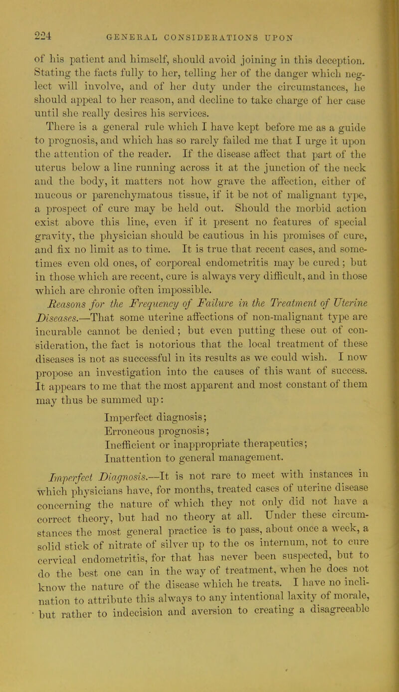 2'2-i of his patient and himself, should avoid joining in this deception. Stating the facts fully to her, telling her of the danger which neg- lect will involve, and of her duty under the circumstances, he should appeal to her reason, and decline to take charge of her case until she really desires his services. There is a general rule which I have kept before me as a guide to prognosis, and which has so rarely failed me that I urge it upon the attention of the reader. If the disease affect that part of the uterus below a line running across it at the junction of the neck and the body, it matters not how grave the affection, either of mucous or parenchymatous tissue, if it be not of malignant type, a prospect of cure may be held out. Should the morbid action exist above this line, even if it present no features of special gravity, the physician should be cautious in his promises of cure, and fix no limit as to time. It is true that recent cases, and some- times even old ones, of corporeal endometritis may be cured; but in those which are recent, cure is always very difficult, and in those which are chronic often impossible. Reasons for the Frequency of Failure in the Treatment of Uterine Diseases.—That some uterine affections of non-malignant type are incurable cannot be denied; but even putting these out of con- sideration, the fact is notorious that the local treatment of these diseases is not as successful in its results as we could wish. I now propose an investigation into the causes of this want of success. It appears to me that the most apparent and most constant of them may thus be summed up: Imperfect diagnosis; Erroneous prognosis; Inefficient or inappropriate therapeutics; Inattention to general management. Imperfect Diagnosis.—-It is not rare to meet with instances in which physicians have, for months, treated cases of uterine disease concerning the nature of which they not only did not have a correct theory, but had no theory at all. Under these circum- stances the most general practice is to pass, about once a week, a solid stick of nitrate of silver up to the os internum, not to cure ce rvical endometritis, for that has never been suspected, but to ,1,, the best one can in the way of treatment, when he does not know the nature of the disease which he treats. I have no incli- nation to attribute this always to any intentional laxity of morale, • but rather to indecision and aversion to creating a disagreeable r