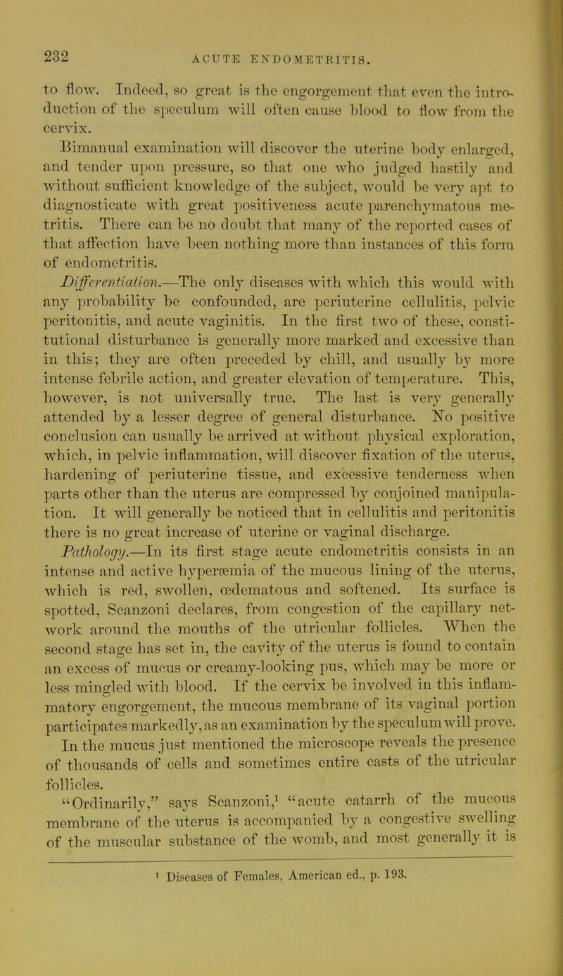 to flow. Indeed, so great is the engorgement that even the intro- duction of the speculum will often cause hlood to flow from the cervix. Bimanual examination will discover the uterine body enlarged, and tender upon pressure, so that one who judged hastily and without suflicient knowledge of the subject, would be very apt to diagnosticate with great positiveness acute parenchymatous me- tritis. There can be no doubt that many of the reported cases of that affection have been nothing more than instances of this form of endometritis. Differentiation.—The only diseases with which this would with any probability be confounded, are periuterine cellulitis, pelvic peritonitis, and acute vaginitis. In the first two of those, consti- tutional disturbance is generally more marked and excessive than in this; they are often preceded by chill, and usually by more intense febrile action, and greater elevation of temperature. This, however, is not universally true. The last is very generally attended by a lesser degree of general disturbance. No positive conclusion can usually be arrived at without physical exploration, which, in pelvic inflammation, will discover fixation of the uterus, hardening of periuterine tissue, and excessive tenderness when parts other than the uterus are compressed by conjoined manipula- tion. It will generally be noticed that in cellulitis and peritonitis there is no great increase of uterine or vaginal discharge. Pathology.—In its first stage acute endometritis consists in an intense and active hyperemia of the mucous lining of the uterus, which is red, swollen, cedematous and softened. Its surface is spotted, Scanzoni declares, from congestion of the capillary net- work around the mouths of the utricular follicles. When the second stage has set in, the cavity of the uterus is found to contain an excess of mucus or creamy-looking pus, which may be more or less mingled with blood. If the cervix be involved in this inflam- matory engorgement, the mucous membrane of its vaginal portion participates markedly, as an examination by the speculum will prove. In the mucus just mentioned the microscope reveals the presence of thousands of cells and sometimes entire casts of the utricular follicles. Ordinarily, says Scanzoni,1 acute catarrh of the mucous membrane of the uterus is accompanied by a congestive swelling of the muscular substance of the womb, and most generally it is 1 Diseases of Females, American ed., p. 193.