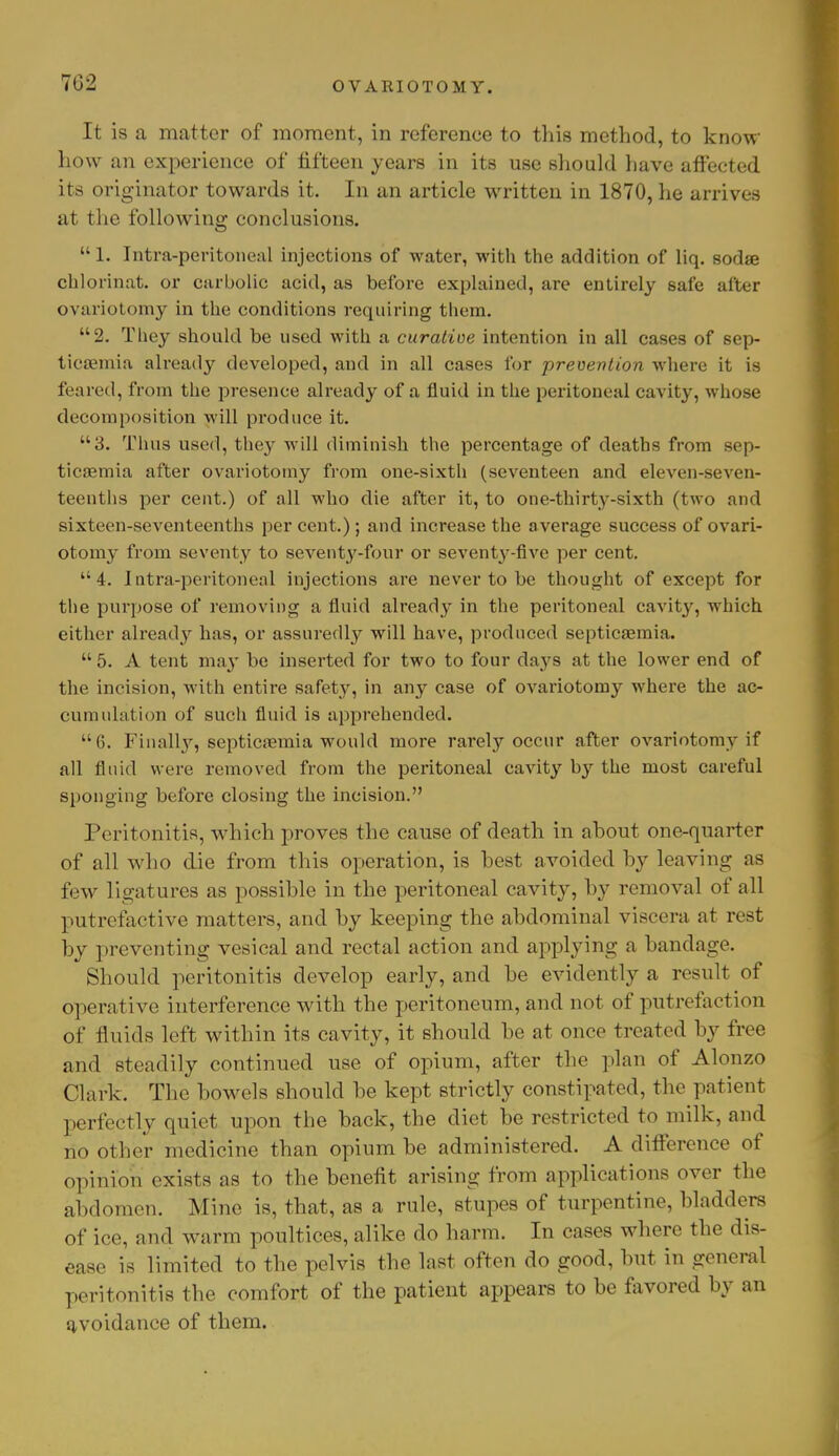 702 It is a matter of moment, in reference to this method, to know how an experience of fifteen years in its use should have affected its originator towards it. In an article written in 1870, he arrives at the following conclusions.  1. Intra-peritoneal injections of water, with the addition of liq. sodae chlorinat. or carbolic acid, as before explained, are entirely safe after ovariotomy in the conditions requiring them. 2. They should be used with a curative intention in all cases of sep- ticaemia already developed, and in all cases for prevention where it is feared, from the presence already of a fluid in the peritoneal cavity, whose decomposition will produce it. u3. Thus used, they will diminish the percentage of deaths from sep- ticaemia after ovariotomy from one-sixth (seventeen and eleven-seven- teenths per cent.) of all who die after it, to one-thirty-sixth (two and sixteen-seventeenths per cent.) ; and increase the average success of ovari- otomy from seventy to seventy-four or seventy-five per cent. 4. Iutra-peritoneal injections are never to be thought of except for the purpose of removing a fluid already in the peritoneal eavity, which either already has, or assuredly will have, produced septicaemia.  5. A tent may be inserted for two to four days at the lower end of the incision, with entire safety, in any case of ovariotomy where the ac- cumulation of such fluid is apprehended. 6. Finall}r, septicaemia would more rarely occur after ovariotomy if all fluid were removed from the peritoneal cavity by the most careful sponging before closing the incision. Peritonitis, which proves the cause of death in about one-quarter of all who die from this operation, is best avoided by leaving as few ligatures as possible in the peritoneal cavity, by removal of all putrefactive matters, and by keeping the abdominal viscera at rest by preventing vesical and rectal action and applying a bandage. Should peritonitis develop early, and be evidently a result of operative interference with the peritoneum, and not of putrefaction of fluids left within its cavity, it should be at once treated by free and steadily continued use of opium, after the plan of Alonzo Clark. The bowels should be kept strictly constipated, the patient perfectly quiet upon the back, the diet be restricted to milk, and no other medicine than opium be administered. A difference of opinion exists as to the benefit arising from applications over the abdomen. Mine is, that, as a rule, stupes of turpentine, bladders of ice, and warm poultices, alike do harm. In cases where the dis- ease is limited to the pelvis the last often do good, but in general peritonitis the comfort of the patient appears to be favored by an avoidance of them.