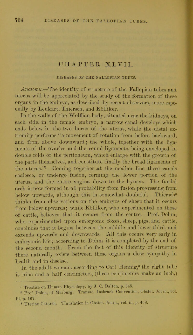 CHAPTER XLVII. DISEASES OF THE FALLOPIAN TUIES. Anatomy.—The identity of structure of the Fallopian tubes and uterus will be appreciated by the study of the formation of these organs in the embryo, as described by recent observers, more espe- cially by Leukart, Thiersch, and Kolliker. In the walls of the Wolffian bod}-, situated near the kidneys, on each side, in the female embryo, a narrow canal develops which ends below in the two horns of the uterus, while the distal ex- tremity performs a movement of rotation from before backward, and from above downward; the whole, together with the liga- ments of the ovaries and the round ligaments, being enveloped in double folds of the peritoneum, which enlarge with the growth of the parts themselves, and constitute finally the broad ligaments of the uterus.1 Coming together at the median line these canals coalesce, or undergo fusion, forming the lower portion of the uterus, and the entire vagina down to the hymen. The fundal arch is now formed in all probability from fusion progressing from below upwards, although this is somewhat doubtful. Thiersch2 thinks from observations on the embryos of sheep that it occurs from below upwards; while Kolliker, who experimented on those of cattle, believes that it occurs from the centre. Prof. Dohm, who experimented upon embryonic foxes, sheep, pigs, and cattle, concludes that it begins between the middle and lower third, and extends upwards and downwards. All this occurs very early in embryonic life; according to Dohm it is completed by the end of the second month. From the fact of this identity of structure there naturally exists between these organs a close sympathy in health and in disease. In the adult woman, according to Carl Hennig,8 the right tube is nine and a half centimeters, (three centimeters make an inch,) 1 Treatise on Human Physiology, by J. C. Palton, p. 645. 2 Prof. Dohm, of Marburg. Transac. Insbruck Convention. Obstet. Journ., vol. iii. p. 167. 3 Uterine Catarrh. Translation in Obstet. Journ., vol. iii, p. 468.