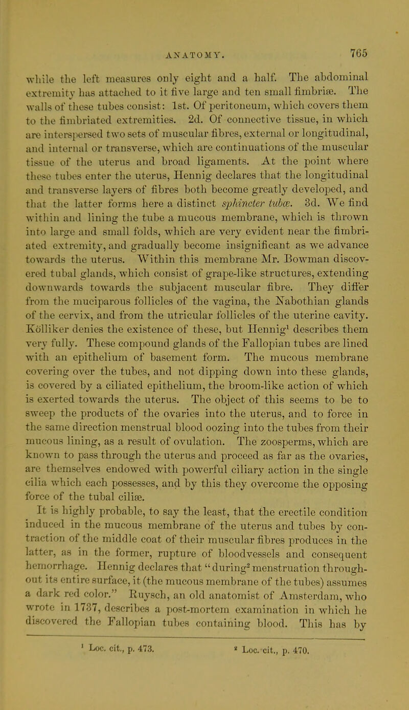 while the left measures only eight and a half. The abdominal extremity has attached to it live large and ten small fimbriae. The walls of these tubes consist: 1st. Of peritoneum, which covers them to the fimbriated extremities. 2d. Of connective tissue, in which are interspersed two sets of muscular fibres, external or longitudinal, and internal or transverse, which are continuations of the muscular tissue of the uterus and broad ligaments. At the point where these tubes enter the uterus, Hennig declares that the longitudinal and transverse layers of fibres both become greatly developed, and that the latter forms here a distinct sphincter tubce. 3d. We find within and lining the tube a mucous membrane, which is thrown into large and small folds, which are very evident near the fimbri- ated extremity, and gradually become insignificant as we advance towards the uterus. Within this membrane Mr. Bowman discov- ered tubal glands, which consist of grape-like structures, extending downwards towards the subjacent muscular fibre. They differ from the muciparous follicles of the vagina, the Kabothian glands of the cervix, and from the utricular follicles of the uterine cavity. Kolliker denies the existence of these, but Hennig1 describes them very fully. These compound glands of the Fallopian tubes are lined with an epithelium of basement form. The mucous membrane covering over the tubes, and not dipping down into these glands, is covered by a ciliated epithelium, the broom-like action of which is exerted towards the uterus. The object of this seems to be to sweep the products of the ovaries into the uterus, and to force in the same direction menstrual blood oozing into the tubes from their mucous lining, as a result of ovulation. The zoosperms, which are known to pass through the uterus and proceed as far as the ovaries, are themselves endowed with powerful ciliary action in the single cilia which each possesses, and by this they overcome the opposing force of the tubal cilise. It is highly probable, to say the least, that the erectile condition induced in the mucous membrane of the uterus and tubes by con- traction of the middle coat of their muscular fibres produces in the latter, as in the former, rupture of bloodvessels and consequent hemorrhage. Hennig declares that  during2 menstruation through- out its entire surface, it (the mucous membrane of the tubes) assumes a dark red color. Ruysch, an old anatomist of Amsterdam, who wrote in 1737, describes a post-mortem examination in which he discovered the Fallopian tubes containing blood. This has by 1 Loc. cit., p. 473. * Loc. cit., p. 470.