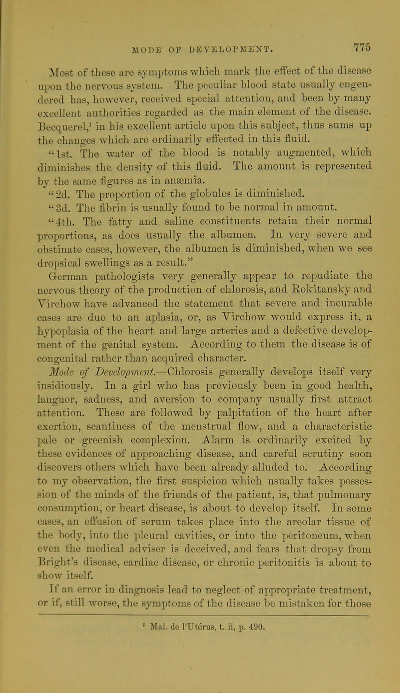 MODE OF DEVELOPMENT. Most of these are symptoms which mark the effect of the disease upon the nervous system. The peculiar blood state usually engen- dered has, however, received special attention, and been by many excellent authorities regarded as the main element of the disease. Becquerel,1 in his excellent article upon this subject, thus sums up the changes which are ordinarily effected in this fluid. 1st. The water of the blood is notably augmented, which diminishes the. density of this fluid. The amount is represented by the same figures as in anaemia. •• 2d. The proportion of the globules is diminished. 3d. The fibrin is usually found to be normal in amount. 4th. The fatty and saline constituents retain their normal proportions, as does usually the albumen. In very severe and obstinate cases, however, the albumen is diminished, when we see dropsical swellings as a result. German pathologists very generally appear to repudiate the nervous theory of the production of chlorosis, and Rokitansky and Virchow have advanced the statement that severe and incurable cases are due to an aplasia, or, as Virchow would express it, a hypoplasia of the heart and large arteries and a defective develop- ment of the genital system. According to them the disease is of congenital rather than acquired character. Mode of Development.—Chlorosis generally develops itself very insidiously. In a girl who has previously been in good health, languor, sadness, and aversion to company usually first attract attention. These are followed by palpitation of the heart after exertion, scantiness of the menstrual flow, and a characteristic pale or greenish complexion. Alarm is ordinarily excited by these evidences of approaching disease, and careful scrutiny soon discovers others which have been already alluded to. According to my observation, the first suspicion which usually takes posses- sion of the minds of the friends of the patient, is, that pulmonary consumption, or heart disease, is about to develop itself. In some cases, an effusion of serum takes place into the areolar tissue of the body, into the pleural cavities, or into the peritoneum, when even the medical adviser is deceived, and fears that dropsy from Bright's disease, cardiac disease, or chronic peritonitis is about to show itself. If an error in diagnosis lead to neglect of appropriate treatment, or if, still worse, the symptoms of the disease be mistaken for those 1 Mai. de l'Uterus, t. ii, p. 490.