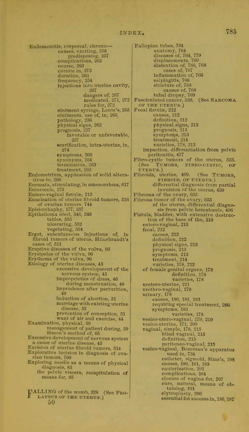 Endometritis, corporeal, chronic— causes, exciting, 258 predisposing, 257 complications, 263 course, 263 curette in, 273 duration, 263 frequency, 254 injections into uterine cavity, 267 dangers of, 267 medicated, 271, 272 rules for, 272 ointment syringe, Lente'a, 265 ointments, use of, in, 265. pathology, 256 physical signs, 262 prognosis, 257 favorable or unfavorable, 257 scarification, intra-uterine, in, 274 symptoms, 260 synonyms, 254 termination, 263 treatment, 263 Endometrium, application of solid altera- tives to, 266 Enemata, stimulating, in amenorrhcea, 617 Enterocele, 175 Entero-vaginal fistulre, 215 Enucleation of uterine fibroid tumors, 516 of ovarian tumors, 744 Episiorrhaphy, 177, 357 Epithelioma uteri, 546, 549 tables, 553 ulcerating, 552 vegetating, 554 Ergot, subcutaneous injections of, in fibroid tumors of uterus, Hilaebrandt's cases of, 511 Eruptive diseases of the vulva, 95 Erysipelas of the vulva, 96 Erythema of the vulva, 96 Etiology of uterine diseases, 43 excessive development of the nervous system, 45 improprieties of dress, 46 during menstruation, 48 imprudence after parturition, 49 induction of abortion, 51 marriage with existing uterine disease, 52 prevention of conception, 51 want of air and exercise, 44 Examination, physical, 59 management of patient during, 59 Simon's method of, 65 Excessive development of nervous system a cause of uterine disease, 45 Excision of uterine fibroid tumors, 514 Explorative incision in diagnosis of ova- rian tumors, 700 Exploring needle as a means of physical diagnosis, 83 the pelvic viscera, recapitulation of means for, 85 Ij^ALLING of the womb, 328. (See Pro- lapsus of the utekus.) 50 Fallopian tubes, 764 anatomy, 764 diseases of, 764, 770 displacements, 769 distention of, 766, 768 cases of, 767 inflammation of, 766 salpingitis, 766 stricture of, Tti.S causes of, 768 tubal dropsy, 769 Fasciculated cancer, 539. (See Sarcoma OF THE UTERUS.) Fecal fistulas, 212 causes, 212 definition, 212 physical signs, 213 prognosis, 213 symptoms, 213 treatment, 214 varieties, 178, 212 impaction, differentiation from pelvic peritonitis, 477 Fibro-cystic tumors of the uterus, 523. (See Tumors, fibro-cystic, of UTERUS.) Fibroids, uterine, 499. (See Tumors, FIBROID, OF UTERUS.) differential diagnosis from partial inversion of the uterus, 430 Fibroma of the ovary, 655 Fibrous tumor of the ovary, 655 of the uterus, differential diagno- sis from pelvic hematocele, 496 Fistula, bladder, with extensive destruc- tion of the base of the, 210 entero-vaginal, 215 fecal, 212 causes, 212 definition, 212 physical signs, 213 prognosis, 213 symptoms, 213 treatment, 214 varieties, 178, 212 of female genital organs, 178 definition, 178 varieties, 178 uretero-uterine, 211 urethro-vaginal, 179 urinary, 178 causes, 180, 181, 183 requiring special treatment, 20& symptoms, 183 varieties, 178 vesico-utero-vaginal, 179, 210 vesico-uterine, 171, 209 vaginal, simple, 178, 215 blind vaginal, 215 definition, 215 peritoneo-vaginal, 215 vesico-vaginal, Bozeman's apparatus used in, 734 catheter, sigmoid, Sims's, 198 causes, 180, 181, 183 cauterization, 191 complications, 184 closure of vagina for, 207 cure, natural, means of ob- taining, 191 elytroplasty, 206 essential for success in, 186,187