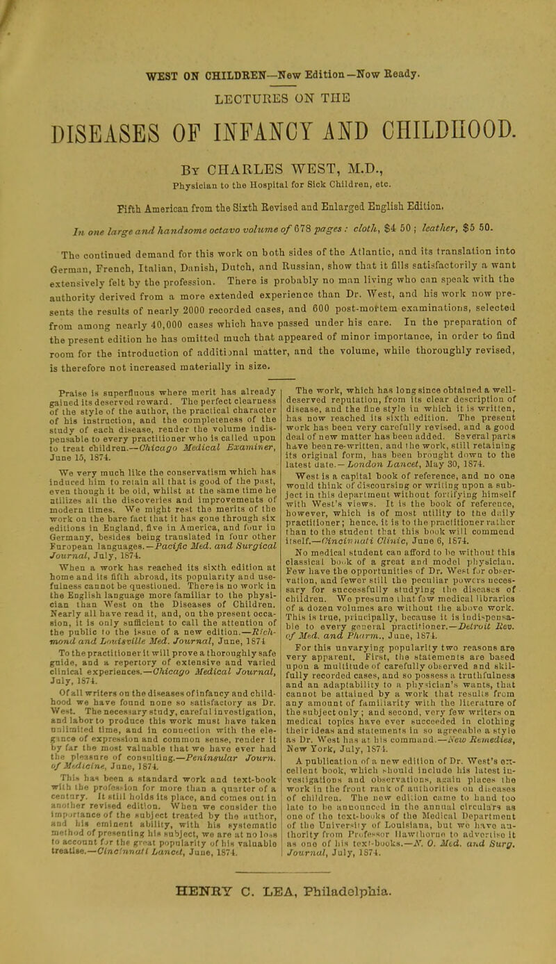 WEST ON CHILDREN—New Edition—Now Ready. LECTURES ON THE DISEASES OF INFANCY AND CHILDHOOD. By CHARLES WEST, M.D., Physician to the Hospital for Sick Children, etc. Fifth American from the Sixth Revised and Enlarged English Edition, In one large and handsome octavo volume of MS pages: cloth, $4 50 ; leather, $5 50. The continued demand for this work on both sides of the Atlantic, and its translation into German, French, Italian, Danish, Dutch, and Russian, show that it fills satisfactorily a want extensively felt by the profession. There is probably no man living who can speak with the authority derived from a more extended experience than Dr. West, and his work now pre- sents the results of nearly 2000 recorded cases, and 600 post-mortem examinations, selected from among nearly 40,000 cases which have passed under his care. In the preparation of the present edition he has omitted much that appeared of minor importance, in order to find room for the introduction of additional matter, and the volume, while thoroughly revised, is therefore not increased materially in size. Praise is superfluous where merit has already- gained its deserved reward. The perfect clearness of the 6tyle of the author, the practical character of his instruction, and the completeness of the study of each disease, render the volume indis- pensable to every practitioner who is called upon to treat children.—Chicago Medical Examiner, June 15, 1874. We very much like the conservatism which has induced him to retain all that is good of the piist, even though it be old, whilst at the same time he utilizes alt the discoveries and improvements of modern times. We might rest the merits of the work on the bare fact that it has gone through six editions in England, five in America, and four in Germany, besides being translated in four other European languages.— Pacific Mtd. and Surgical Journal, July, 1874. When a work has reached its sixth edition at home and its fifth abroad, its popularity and use- fulness cannot be questioned. There is no work in the English language more familiar to the physi- cian than West on the Diseases of Children. Nearly all have read it, and, on the present occa- sion, it is only sufBcient to call the attention of the public to the issue of a new edition.—Rich- mond and Louisville Med. Journal, June, 1874 To the practitioner it will prove a thoroughly safe guide, and a repertory of extensive and varied clinical experiences.—Chicago Medical Journal, July, 1874. Of all writers on the diseases of infancy and child- hood we have found none so satisfactory as Dr. West. The necessary study, careful investigation, and labor to produce this work must have taken unlimited time, and In connection with the ele- gmce of expression and common sense, render it by fir the most valuable that we have ever had the pleasure of consulting.—Peninsular Journ. of Medicine, June, 1874. This has been a standard work and text-book with the profession for more than a quarter of a ceDtnry. It still holds its place, and comes out in another revised edition. When we consider tho imp irtance of the subject treated by the author, and his eminent ability, with big systematic method of presenting his subject, we are at no lo„s to account (at the gr^at popularity of his valuablo treatise.—Cincinnati Lancet, June, 1874. The work, which has long since obtained a well- deserved reputation, from its clear description of disease, and the due stylo in which it is written, has now reached its sixth edition. The present work has been very carefully revised, and a good deal of new matter has been added. Several parts have been re-written, and the work, still retaining its original form, has been brought down to the latest date.— London Lancet, Slay 30, 1S74. West is a capital book of reference, and no one would think of discoursing or writing upon a sub- ject in this department without fortifying himsolf with West's views. It is the book of reference, however, which is of most utility to the daily practitioner; hence, it is to the practitioner rather than to the student that this book will commend itself.—Cincinnati Clinic, June 6, 1674. No medical student can afford to ho without this classical bo..k of a great and model physician. Few have the opportunities of Dr. Wen for obser- vation, and fewer still the peculiar powers neces- sary for successfully studying the diseases of children. We presume that fjw modieal libraries of a dozen volumes are without the above work. This is true, principally, because it is independa- ble to every general practitioner.—Dtlroit Iiev. of Mud. and Phnrm., June, 1874. For this unvarying popularity two reasons are very apparent. First, the statements are based upon a multitude of carefully observed and skil- fully recorded cases, and so possess a truthfulness and an adaptability to n physician's wants, that cannot be attained by a work that results from any amount of familiarity with the literature of the subject only ; and second, very few writers on medical topics have ever succeeded in clothing their ideas and statements in so agreeable a stylo as Dr. West has at his command.—i\'ew Rtmedies, New York, July, 1S71. A publication of a new edition of Dr. West's ex- cellent book, which >-hould includo his latest in- vestigations and observations, a::ain places the work in the front rank of authorities ou diseases of children. The now edition came to hand too lato to bo anuouueed in tho annual circulars as one of tho text-books of the Medical Department of the Universiiy of Louisiana, hut wo havo au- thority from Professor llawlhorun to advpriiso it as ono of his text-books.—AT. 0. Med. and Surg. Journal, July, 1874. HENRY C. LEA, Philadelphia.