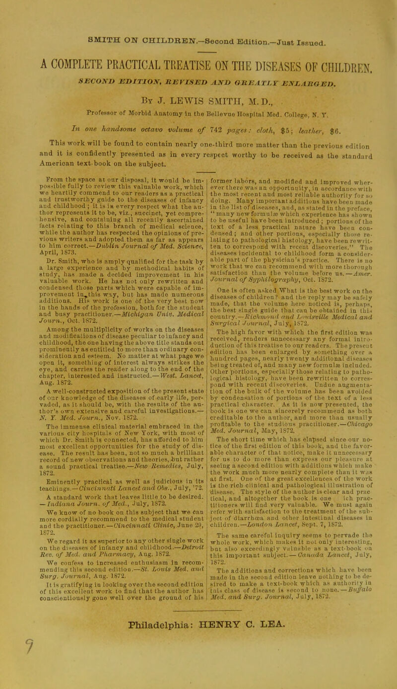 BMITH ON CHILDREN.—Second Edition.-Just Issued. A COMPLETE PRACTICAL TREATISE ON THE DISEASES OF CHILDREN. SECOND EDITION, REVISED AND Glti:A T1.Y 1:A J. LBGED. By J. LEWIS SMITU, M. D., . Professor of Morbid Anatomy In the Bellevue Hospital Med. College, N. Y. In on-e handsome octavo volume of 742 pages: cloth, $5; leather, $6. This work will be found to contain nearly one-third more matter than the previous edition and it is confidently presented as in every respect worthy to be received as the standard American text-book on the subject. From the space at our disposal, It would be im- possible fully to review this valuable work, which we heartily commend to our readers as a practical aud trustworthy guide to the diseases of infancy and childhood ; it is in every respect what the au- thor represents it to be, viz., succinct, yet compre- hensive, and containing all recently ascertained facts relating to this branch of medical science, while the author has respected the opinions of pre- vious writers and adopted them as far as appears to him correct.—Dublin Journal of Med. Science, April, 1873. Dr. Smith, who is amply qualified for the task by a large experience and by methodical habits of study, has made a decided improvement in his valuable work. He has not only rewritten and condensed those parts which were capable of im- provement iu_this way, but has made numerous additions. His work is one of the very best now in the hands of the profession, both for the student and busy practitioner.—Michigan Univ. Medical Journ., Oct. 1S72. Among the multiplicity of works on the diseases aud modifications of disease peculiar to infancy and childhood, the one having the above title stands out prominently as entitled to more than ordinary con- sideration and esteem. No matter at what page we open it, something of interest always strikes the eye, and carries the reader along to the end of the chapter, interested and instructed.— West. Lancet, Aug. 1872. A well-constructed exposition of the present state of oar knowledge of the diseases of early life, per- vaded, as it should be, with the results of the au- thor's own extensive and careful investigations.— N. T. Med. Journ., Nov. 1872. The immense clinical material embraced in the various city hospitals of New York, with most of which Dr. Smith is connected, has afforded to him most excollent opportunities for the study of dis- ease. The result has been, not so much a brilliant record of new observations and theories, but rather a sound practical treatise.—New Remedies, July, 1872. Eminently practical as well as judicious in its teachings.—Cincinnati Lancet and Obs., July, '72. A standard work that leaves little to be desired. — Indiana Journ. of Med., July, 1872. We know of no book on this subject that we can more cordially recommend to the medical student and the practitioner.—Cincinnati Clinic, June 29, 1872. We regard it as superior to any other single work on the diseases of infancy and childhood.—Detroit Rev. of Med. and Pharmacy, Aug. 1872. We confess to increased enthusiasm In recom- mending this second editioo.—St. Louis Med. and Surg. Journal, Aug. 1872. Itis gratifying in looking over the second edition of this excellent work to find that the author has conscientiously gone well over the ground of his former labors, and modified and improved wher- ever there was an opportunity, in accordance with the most recent and most reliable authority for so doing. Many important additions have been made in the list of diseases, and, as stated in the preface,  many newformula; which experience has shown to be useful have been introduced ; portions of the text of a less practical nature have been con- densed; and other portions, especially those re- lating to pathological histology, have been rewrit- ten to correspond with recent discoveries. The diseases incidental to childhood form a consider- able part of the physician's practice. There is no work that we can recommend with more thorough satisfaction than the volume before us.—Amer. Journal of Syphilography, Oct. 1872. One Is often asked What is the best work on the diseases of children? and the reply may be safrly made, that the volume here noticed is, perhaps, the best single guide that can be obtained in this country.—Richmond and Louisville Medical and Surgical Journal, July, 1S72. The high favor with which the first edition was received, renders unnecessary any formal intro- duction of this treatise to our readers. The present edition has been enlarged by something over a hundred pages, nearly twenty additional diseases being treated of, and many new formulae included. Other portions, especially those relating to patho- logical histology, have been rewritten to corres- pond with recent discoveries. Undue augmenta- tion of the bulk of the volume has been avoided by condensation of portions of the text of a less practical character. As it is now presented, the book is one we can sincerely recommend as both creditable to the author, and more than usually profitable to the studious practitioner.—Chicago Med. Journal, May, 1S72. The short time which has elapsed since our no- tice of the first edition of this book, and the favor- able character of that notice, make it unnecessary for us to do more than express our pleasure at seeing a second editiou with additions which make the work much more nearly complete than it was at first. One of the great excellences of the work is the rich clinical and pathological illustration of disease. The style of the author is clear and prac tical, and altogether the book is one ich prac- titioners will find very valuable. We must again refer with satisfaction to the treatment of the sub- ject of diarrhoea aud other Intestinal diseases in children.—Londo7i Lancet, Sept. 7, 1872. The same careful inquiry seems to pervade the whole work, which makes it not only interestiug, but also exceedingly Valuable as a text-book on this important subject. — Canada Lancet, July, 1872. The additions and corrections which have been made in the second edition leave nothing to be de- sired to make a text-book which as authority in tnis class of disease is second to none.—Buffalo Med. and Surg. Journal, July, 1S72. Philadelphia: HENRY C. LEA.