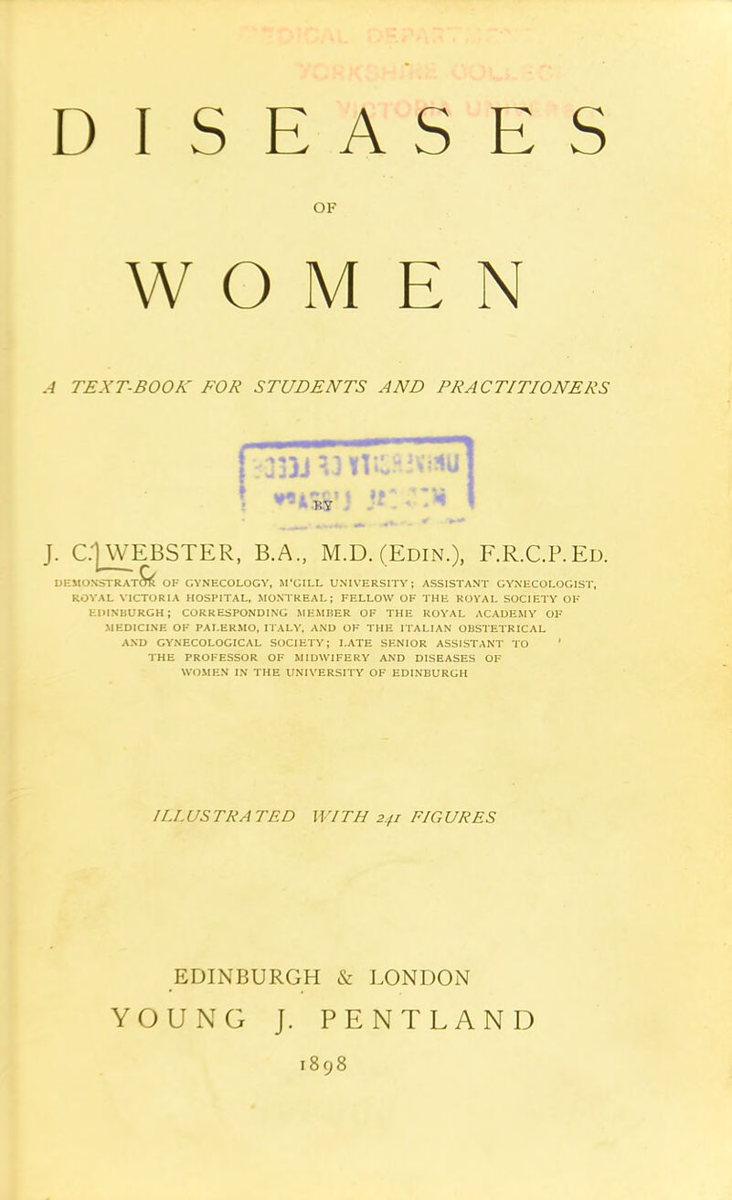 DISEASES OF WOMEN A TEXT-BOOK FOR STUDENTS AND PRACTITIONERS J. C|WEBSTER, B.A., M.D. (Edin.), F.R.C.P.Ed. DEMONSTRATOTft OF GYNECOLOGY, M'CILL UNIVERSITY; ASSISTANT GYNECOLOGIST, ROYAL VICTORIA HOSPITAL, MONTREAL; FELLOW OF THE ROYAL SOCIETY OF EDINBURGH; CORRESPONDING MEMBER OF THE ROYAL ACADEMY OF MEDICINE OF PALERMO, ITALY, AND OF THE ITALIAN OBSTETRICAL AND GYNECOLOGICAL SOCIETY; LATE SENIOR ASSISTANT TO ' THE PROFESSOR OF MIDWIFERY AND DISEASES OF WOMEN IN THE UNIVERSITY OF EDINBURGH ILLUSTRATED WITH 241 FIGURES EDINBURGH & LONDON YOUNG J. PENTLAND 1898