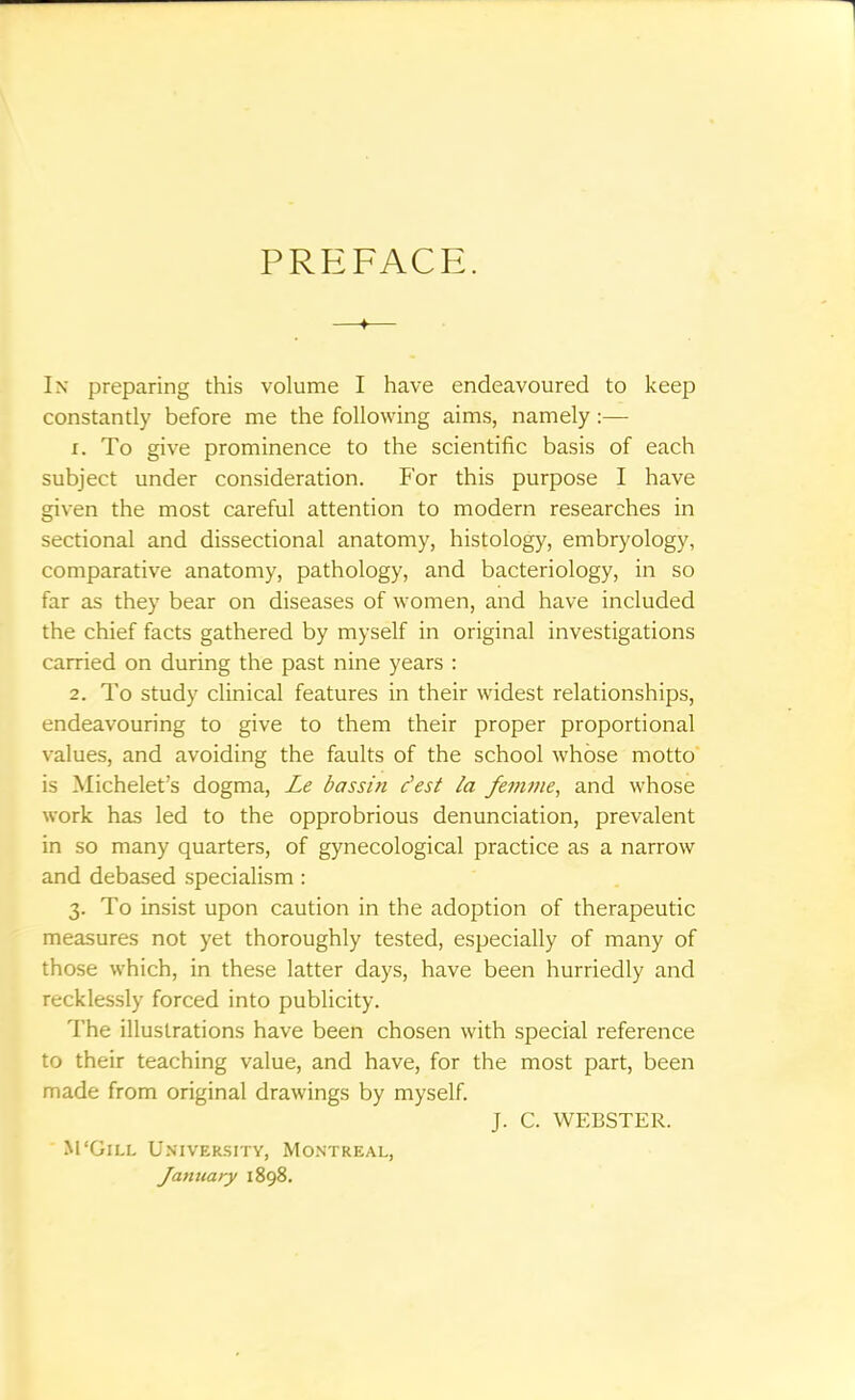 PREFACE. —f— In preparing this volume I have endeavoured to keep constantly before me the following aims, namely:— 1. To give prominence to the scientific basis of each subject under consideration. For this purpose I have given the most careful attention to modern researches in sectional and dissectional anatomy, histology, embryology, comparative anatomy, pathology, and bacteriology, in so far as they bear on diseases of women, and have included the chief facts gathered by myself in original investigations carried on during the past nine years : 2. To study clinical features in their widest relationships, endeavouring to give to them their proper proportional values, and avoiding the faults of the school whose motto is Michelet's dogma, Le bassin c'est la femme, and whose work has led to the opprobrious denunciation, prevalent in so many quarters, of gynecological practice as a narrow and debased specialism : 3. To insist upon caution in the adoption of therapeutic measures not yet thoroughly tested, especially of many of those which, in these latter days, have been hurriedly and recklessly forced into publicity. The illustrations have been chosen with special reference to their teaching value, and have, for the most part, been made from original drawings by myself. J. C. WEBSTER. M'Gill University, Montreal, January 1898.