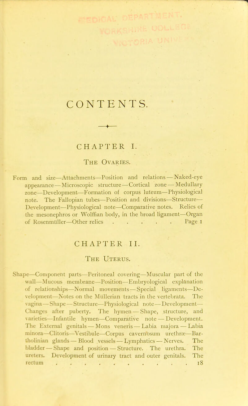 CONTENTS. —♦— CHAPTER I. The Ovaries. Form and size—Attachments—Position and relations — Naked-eye appearance—Microscopic structure—Cortical zone — Medullary zone—Development—Formation of corpus luteum—Physiological note. The Fallopian tubes—Position and divisions—Structure— Development—Physiological note—Comparative notes. Relics of the mesonephros or Wolffian body, in the broad ligament—Organ of Rosenmiiller—Other relics ..... Page l CHAPTER II. The Uterus. Shape—Component parts—Peritoneal covering—Muscular part of the wall—Mucous membrane—Position—Embryological explanation of relationships—Normal movements — Special ligaments—De- velopment—Notes on the Miillerian tracts in the vertebrata. The vagina — Shape — Structure—Physiological note — Development— Changes after puberty. The hymen — Shape, structure, and varieties—Infantile hymen—Comparative note — Development. The External genitals — Mons veneris — Labia majora — Labia minora—Clitoris—Vestibule—Corpus cavernosum urethra—Bar- tholinian glands—Blood vessels — Lymphatics — Nerves. The bladder — Shape and position — Structure. The urethra. The ureters. Development of urinary tract and outer genitals. The rectum 18