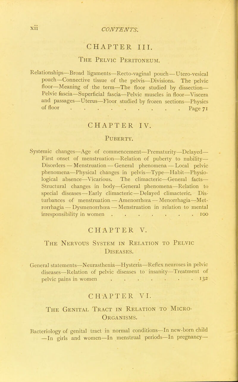 xu CHAPTER III. The Pelvic Peritoneum. Relationships—Broad ligaments—Recto-vaginal pouch — Utero-vesical pouch—Connective tissue of the pelvis—Divisions. The pelvic floor—Meaning of the term—The floor studied by dissection- Pelvic fascia—Superficial fascia—Pelvic muscles in floor—Viscera and passages—Uterus—Floor studied by frozen sections—Physics of floor . . -. ' Page 71 CHAPTER IV. Puberty. Systemic changes—Age of commencement—Prematurity—Delayed— First onset of menstruation—Relation of puberty to nubility— Disorders — Menstruation — General phenomena — Local pelvic phenomena—Physical changes in pelvis—Type—Habit—Physio- logical absence—Vicarious. The climacteric—General facts— Structural changes in body—General phenomena—Relation to special diseases — Early climacteric — Delayed climacteric. Dis- turbances of menstruation — Amenorrhcea — Menorrhagia—Met- rorrhagia— Dysmenorrhcea — Menstruation in relation to mental irresponsibility in women ....... 100 CHAPTER V. The Nervous System in Relation to Pelvic Diseases. General statements—Neurasthenia—Hysteria—Reflex neuroses in pelvic diseases—Relation of pelvic diseases to insanity—Treatment of pelvic pains in women . 132 CHAPTER VI. The Genital Tract in Relation to Micro- organisms. Bacteriology of genital tract in normal conditions—In new-born child —In girls and women—In menstrual periods—In pregnancy—