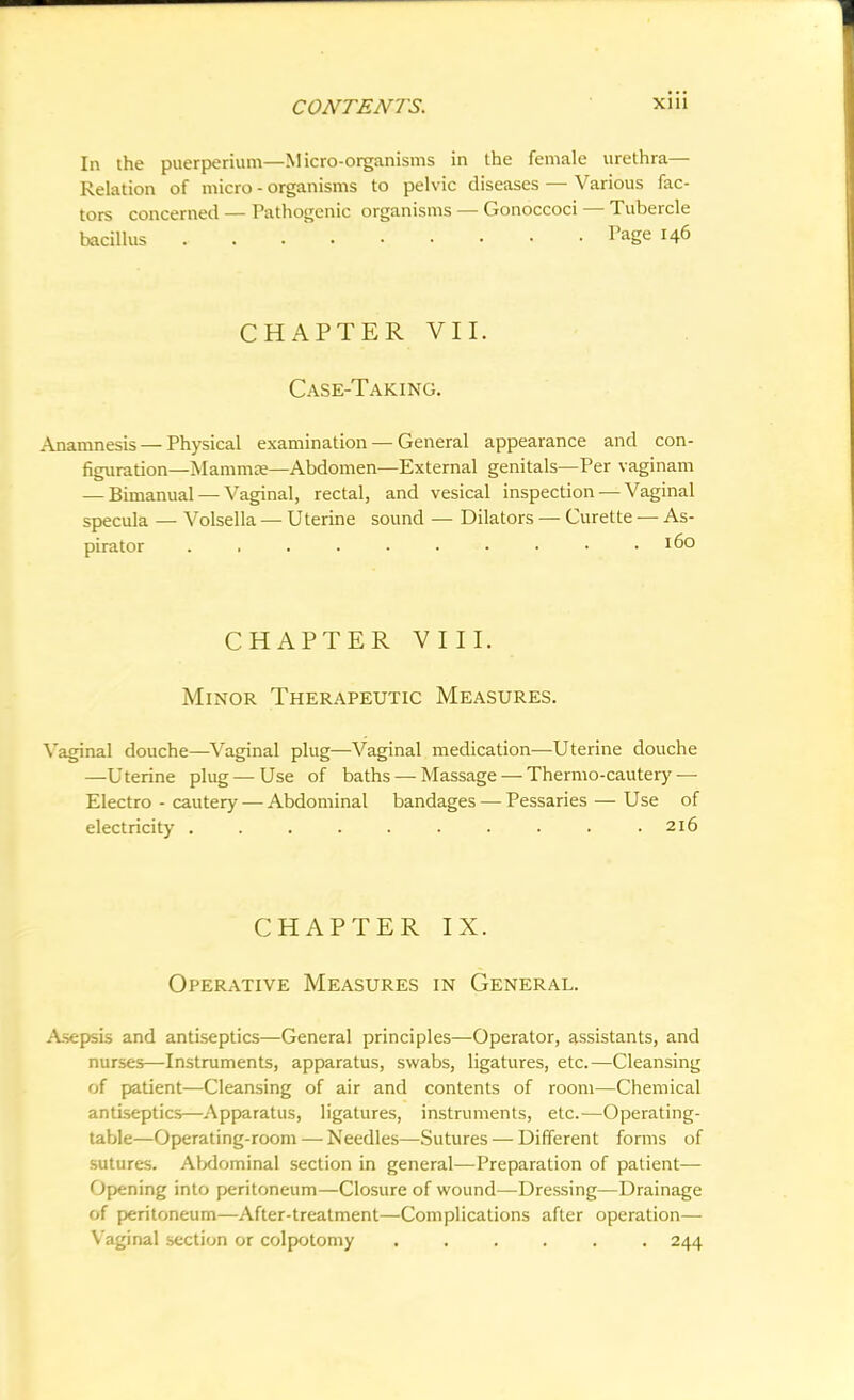In the puerperium—Micro-organisms in the female urethra— Relation of micro - organisms to pelvic diseases — Various fac- tors concerned — Pathogenic organisms — Gonoccoci — Tubercle bacillus PaSe r46 CHAPTER VII. Case-Taking. Anamnesis — Physical examination — General appearance and con- figuration—Mamma;—Abdomen—External genitals—Per vaginam — Bimanual — Vaginal, rectal, and vesical inspection — Vaginal specula — Volsella — Uterine sound — Dilators — Curette — As- pirator . . . . . . • • • I6° CHAPTER VIII. Minor Therapeutic Measures. Vaginal douche—Vaginal plug—Vaginal medication—Uterine douche —Uterine plug—-Use of baths — Massage — Thermo-cautery — Electro - cautery — Abdominal bandages — Pessaries — Use of electricity 216 CHAPTER IX. Operative Measures in General. Asepsis and antiseptics—General principles—Operator, assistants, and nurses—Instruments, apparatus, swabs, ligatures, etc.—Cleansing of patient—Cleansing of air and contents of room—Chemical antiseptics—Apparatus, ligatures, instruments, etc.—Operating- table—Operating-room — Needles—Sutures — Different forms of sutures. Abdominal section in general—Preparation of patient— Opening into peritoneum—Closure of wound—Dressing—Drainage of peritoneum—After-treatment—Complications after operation— Vaginal section or colpotomy ...... 244