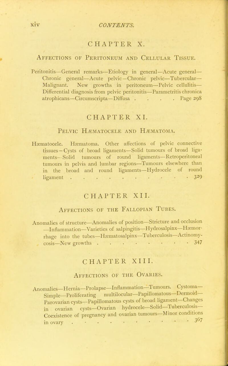CHAPTER X. Affections of Peritoneum and Cellular Tissue. Peritonitis—General remarks—Etiology in general—Acute general— Chronic general—Acute pelvic—Chronic pelvic—Tubercular— Malignant. New growths in peritoneum—Pelvic cellulitis— Differential diagnosis from pelvic peritonitis—Parametritis chronica atrophicans—Circumscripta—Diffusa .... Page 298 CHAPTER XI. Pelvic Hematocele and Hematoma. Hematocele. Hematoma. Other affections of pelvic connective tissues — Cysts of broad ligaments—Solid tumours of broad liga- ments-Solid tumours of round ligaments—Retroperitoneal tumours in pelvis and lumbar regions—Tumours elsewhere than in the broad and round ligaments—Hydrocele of round ligament • 329 CHAPTER XII. Affections of the Fallopian Tubes. Anomalies of structure—Anomalies of position—Stricture and occlusion —Inflammation—Varieties of salpingitis—Hydrosalpinx—Haemor- rhage into the tubes—Hematosalpinx—Tuberculosis—Actinomy- , cosis—New growths 347 CHAPTER XIII. Affections of the Ovaries. Anomalies—Hernia—Prolapse—Inflammation—Tumours. Cystoma— Simple—Proliferating multilocular—Papillomatous—Dermoid- Parovarian cysts—Papillomatous cysts of broad ligament—Changes in ovarian cysts—Ovarian hydrocele—Solid—Tuberculosis- Coexistence of pregnancy and ovarian tumours—Minor conditions in ovary J