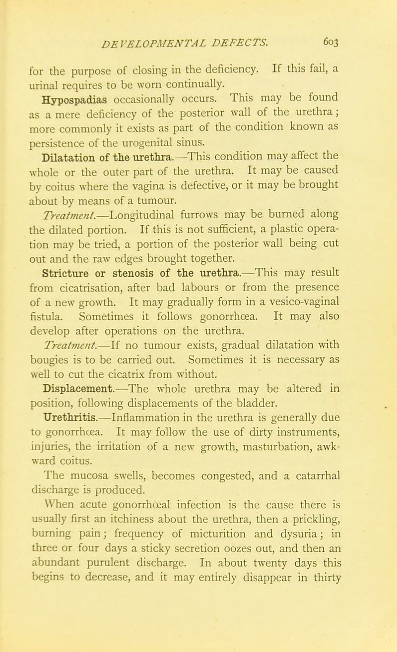 for the purpose of closing in the deficiency. If this fail, a urinal requires to be worn continually. Hypospadias occasionally occurs. This may be found as a mere deficiency of the posterior wall of the urethra; more commonly it exists as part of the condition known as persistence of the urogenital sinus. Dilatation of the urethra.—This condition may affect the whole or the outer part of the urethra. It may be caused by coitus where the vagina is defective, or it may be brought about by means of a tumour. Treatment.—Longitudinal furrows may be burned along the dilated portion. If this is not sufficient, a plastic opera- tion may be tried, a portion of the posterior wall being cut out and the raw edges brought together. Stricture or stenosis of the urethra.—This may result from cicatrisation, after bad labours or from the presence of a new growth. It may gradually form in a vesico-vaginal fistula. Sometimes it follows gonorrhoea. It may also develop after operations on the urethra. Treatment.—If no tumour exists, gradual dilatation with bougies is to be carried out. Sometimes it is necessary as well to cut the cicatrix from without. Displacement.—The whole urethra may be altered in position, following displacements of the bladder. Urethritis.—Inflammation in the urethra is generally due to gonorrhoea. It may follow the use of dirty instruments, injuries, the irritation of a new growth, masturbation, awk- ward coitus. The mucosa swells, becomes congested, and a catarrhal discharge is produced. When acute gonorrhceal infection is the cause there is usually first an itchiness about the urethra, then a prickling, burning pain; frequency of micturition and dysuria; in three or four days a sticky secretion oozes out, and then an abundant purulent discharge. In about twenty days this begins to decrease, and it may entirely disappear in thirty