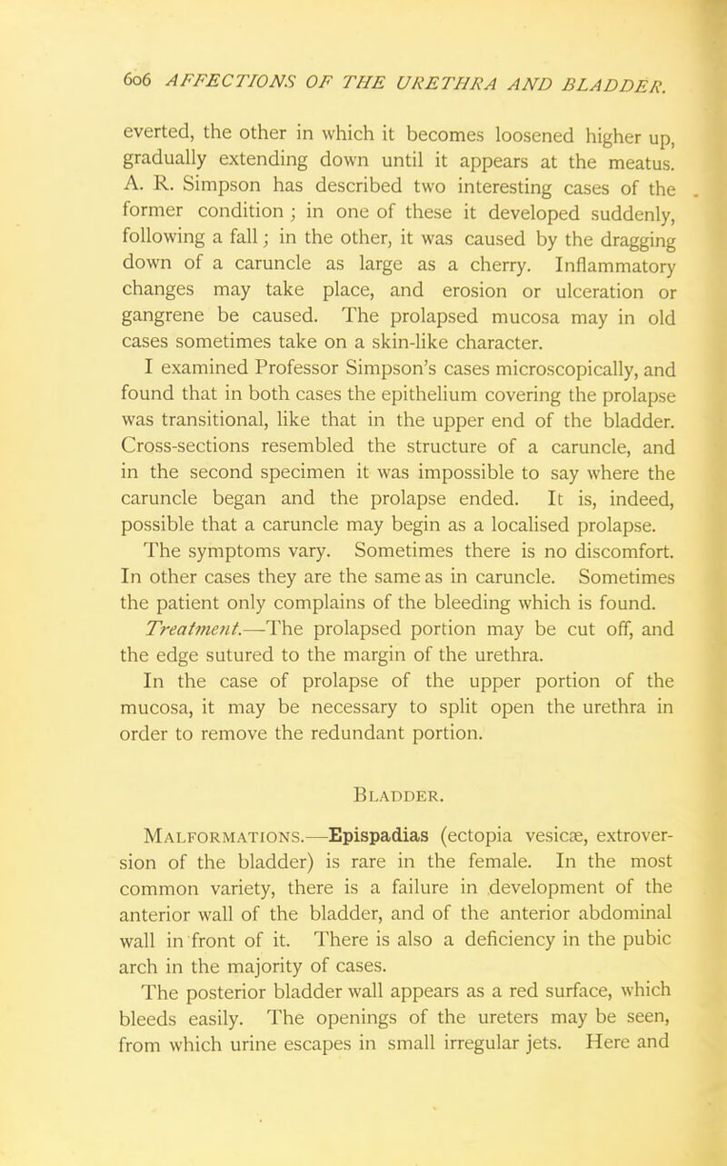 everted, the other in which it becomes loosened higher up, gradually extending down until it appears at the meatus. A. R. Simpson has described two interesting cases of the former condition ; in one of these it developed suddenly, following a fall; in the other, it was caused by the dragging down of a caruncle as large as a cherry. Inflammatory changes may take place, and erosion or ulceration or gangrene be caused. The prolapsed mucosa may in old cases sometimes take on a skin-like character. I examined Professor Simpson's cases microscopically, and found that in both cases the epithelium covering the prolapse was transitional, like that in the upper end of the bladder. Cross-sections resembled the structure of a caruncle, and in the second specimen it was impossible to say where the caruncle began and the prolapse ended. It is, indeed, possible that a caruncle may begin as a localised prolapse. The symptoms vary. Sometimes there is no discomfort. In other cases they are the same as in caruncle. Sometimes the patient only complains of the bleeding which is found. Treatment.—The prolapsed portion may be cut off, and the edge sutured to the margin of the urethra. In the case of prolapse of the upper portion of the mucosa, it may be necessary to split open the urethra in order to remove the redundant portion. Bladder. Malformations.—Epispadias (ectopia vesicae, extrover- sion of the bladder) is rare in the female. In the most common variety, there is a failure in development of the anterior wall of the bladder, and of the anterior abdominal wall in front of it. There is also a deficiency in the pubic arch in the majority of cases. The posterior bladder wall appears as a red surface, which bleeds easily. The openings of the ureters may be seen, from which urine escapes in small irregular jets. Here and