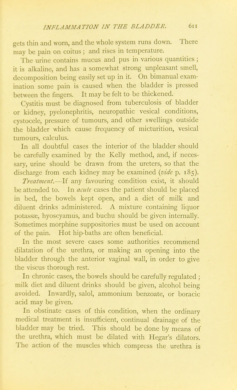gets thin and worn, and the whole system runs down. There may be pain on coitus j and rises in temperature. The urine contains mucus and pus in various quantities ; it is alkaline, and has a somewhat strong unpleasant smell, decomposition being easily set up in it. On bimanual exam- ination some pain is caused when the bladder is pressed between the fingers. It may be felt to be thickened. Cystitis must be diagnosed from tuberculosis of bladder or kidney, pyelonephritis, neuropathic vesical conditions, cystocele, pressure of tumours, and other swellings outside the bladder which cause frequency of micturition, vesical tumours, calculus. In all doubtful cases the interior of the bladder should be carefully examined by the Kelly method, and, if neces- sary, urine should be drawn from the ureters, so that the discharge from each kidney may be examined {vide p. 185). Treatment.—If any favouring condition exist, it should be attended to. In acute cases the patient should be placed in bed, the bowels kept open, and a diet of milk and diluent drinks administered. A mixture containing liquor potassae, hyoscyamus, and buchu should be given internally. Sometimes morphine suppositories must be used on account of the pain. Hot hip-baths are often beneficial. In the most severe cases some authorities recommend dilatation of the urethra, or making an opening into the bladder through the anterior vaginal wall, in order to give the viscus thorough rest. In chronic cases, the bowels should be carefully regulated ; milk diet and diluent drinks should be given, alcohol being avoided. Inwardly, salol, ammonium benzoate, or boracic acid may be given. In obstinate cases of this condition, when the ordinary medical treatment is insufficient, continual drainage of the bladder may be tried. This should be done by means of the urethra, which must be dilated with Hegar's dilators. The action of the muscles which compress the urethra is