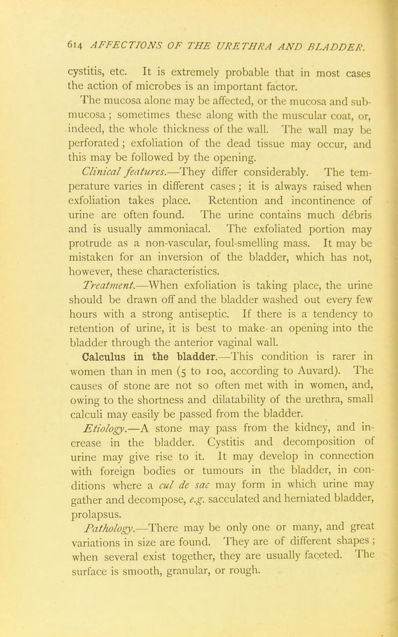 cystitis, etc. It is extremely probable that in most cases the action of microbes is an important factor. The mucosa alone may be affected, or the mucosa and sub- mucosa; sometimes these along with the muscular coat, or, indeed, the whole thickness of the wall. The wall may be perforated; exfoliation of the dead tissue may occur, and this may be followed by the opening. Clinical features.—They differ considerably. The tem- perature varies in different cases; it is always raised when exfoliation takes place. Retention and incontinence of urine are often found. The urine contains much debris and is usually ammoniacal. The exfoliated portion may protrude as a non-vascular, foul-smelling mass. It may be mistaken for an inversion of the bladder, which has not, however, these characteristics. Treatment.—When exfoliation is taking place, the urine should be drawn off and the bladder washed out every few hours with a strong antiseptic. If there is a tendency to retention of urine, it is best to make an opening into the bladder through the anterior vaginal wall. Calculus in the bladder.—This condition is rarer in women than in men (5 to 100, according to Auvard). The causes of stone are not so often met with in women, and, owing to the shortness and dilatability of the urethra, small calculi may easily be passed from the bladder. Etiology.—A stone may pass from the kidney, and in- crease in the bladder. Cystitis and decomposition of urine may give rise to it. It may develop in connection with foreign bodies or tumours in the bladder, in con- ditions where a cul de sac may form in which urine may gather and decompose, e.g. sacculated and herniated bladder, prolapsus. Pathology.—There may be only one or many, and great variations in size are found. They are of different shapes ; when several exist together, they are usually faceted. The surface is smooth, granular, or rough.