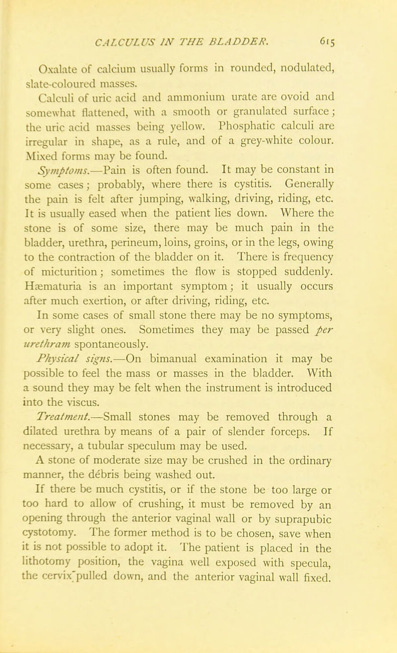 Oxalate of calcium usually forms in rounded, nodulated, slate-coloured masses. Calculi of uric acid and ammonium urate are ovoid and somewhat flattened, with a smooth or granulated surface; the uric acid masses being yellow. Phosphatic calculi are irregular in shape, as a rule, and of a grey-white colour. Mixed forms may be found. Symptoms.—Pain is often found. It may be constant in some cases; probably, where there is cystitis. Generally the pain is felt after jumping, walking, driving, riding, etc. It is usually eased when the patient lies down. Where the stone is of some size, there may be much pain in the bladder, urethra, perineum, loins, groins, or in the legs, owing to the contraction of the bladder on it. There is frequency of micturition; sometimes the flow is stopped suddenly. Hematuria is an important symptom; it usually occurs after much exertion, or after driving, riding, etc. In some cases of small stone there may be no symptoms, or very slight ones. Sometimes they may be passed per urethram spontaneously. Physical signs.—On bimanual examination it may be possible to feel the mass or masses in the bladder. With a sound they may be felt when the instrument is introduced into the viscus. Treatment.—Small stones may be removed through a dilated urethra by means of a pair of slender forceps. If necessary, a tubular speculum may be used. A stone of moderate size may be crushed in the ordinary manner, the debris being washed out. If there be much cystitis, or if the stone be too large or too hard to allow of crushing, it must be removed by an opening through the anterior vaginal wall or by suprapubic cystotomy. The former method is to be chosen, save when it is not possible to adopt it. The patient is placed in the lithotomy position, the vagina well exposed with specula, the cervix'pulled down, and the anterior vaginal wall fixed.