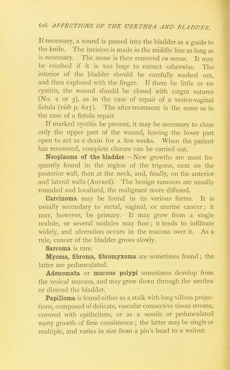 If necessary, a sound is passed into the bladder as a guide to the knife. The incision is made in the middle line as long as is necessary. The stone is then removed en masse. It may be crushed if it is too large to extract otherwise. The interior of the bladder should be carefully washed out, and then explored with the finger. If there be little or no cystitis, the wound should be closed with catgut sutures (No. 2 or 3), as in the case of repair of a vesico-vaginal fistula (vide p. 627). The after-treatment is the same as in the case of a fistula repair. If marked cystitis be present, it may be necessary to close only the upper part of the wound, leaving the lower part open to act as a drain for a few weeks. When the patient has recovered, complete closure can be carried out. Neoplasms of the bladder.—New growths are most fre- quently found in the region of the trigone, next on the posterior wall, then at the neck, and, finally, on the anterior and lateral walls (Auvard). The benign tumours are usually rounded and localised, the malignant more diffused. Carcinoma may be found in its various forms. It is usually secondary to rectal, vaginal, or uterine cancer; it may, however, be primary. It may grow from a single nodule, or several nodules may fuse; it tends to infiltrate widely, and ulceration occurs in the mucosa over it. As a rule, cancer of the bladder grows slowly. Sarcoma is rare. Myoma, fibroma, fibromyxoma are sometimes found; the latter are pedunculated. Adenomata or mucous polypi sometimes develop from the vesical mucosa, and may grow down through the urethra or distend the bladder. Papilloma is found either as a stalk with long villous projec- tions, composed of delicate, vascular connective tissue stroma, covered with epithelium, or as a sessile or pedunculated warty growth of firm consistence ; the latter may be single or multiple, and varies in size from a pin's head to a walnut.