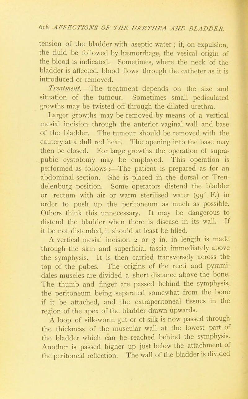 tension of the bladder with aseptic water; if, on expulsion, the fluid be followed by haemorrhage, the vesical origin of the blood is indicated. Sometimes, where the neck of the bladder is affected, blood flows through the catheter as it is introduced or removed. Treatment.—The treatment depends on the size and situation of the tumour. Sometimes small pediculated growths may be twisted off through the dilated urethra. Larger growths may be removed by means of a vertical mesial incision through the anterior vaginal wall and base of the bladder. The tumour should be removed with the cautery at a dull red heat. The opening into the base may then be closed. For large growths the operation of supra- pubic cystotomy may be employed. This operation is performed as follows:—The patient is prepared as for an abdominal section. She is placed in the dorsal or Tren- delenburg position. Some operators distend the bladder or rectum with air or warm sterilised water (99° F.) in order to push up the peritoneum as much as possible. Others think this unnecessary. It may be dangerous to distend the bladder when there is disease in its wall. If it be not distended, it should at least be filled. A vertical mesial incision 2 or 3 in. in length is made through the skin and superficial fascia immediately above the symphysis. It is then carried transversely across the top of the pubes. The origins of the recti and pyrami- dales muscles are divided a short distance above the bone. The thumb and finger are passed behind the symphysis, the peritoneum being separated somewhat from the bone if it be attached, and the extraperitoneal tissues in the region of the apex of the bladder drawn upwards. A loop of silk-worm gut or of silk is now passed through the thickness of the muscular wall at the lowest part of the bladder which can be reached behind the symphysis. Another is passed higher up just below the attachment of the peritoneal reflection. The wall of the bladder is divided