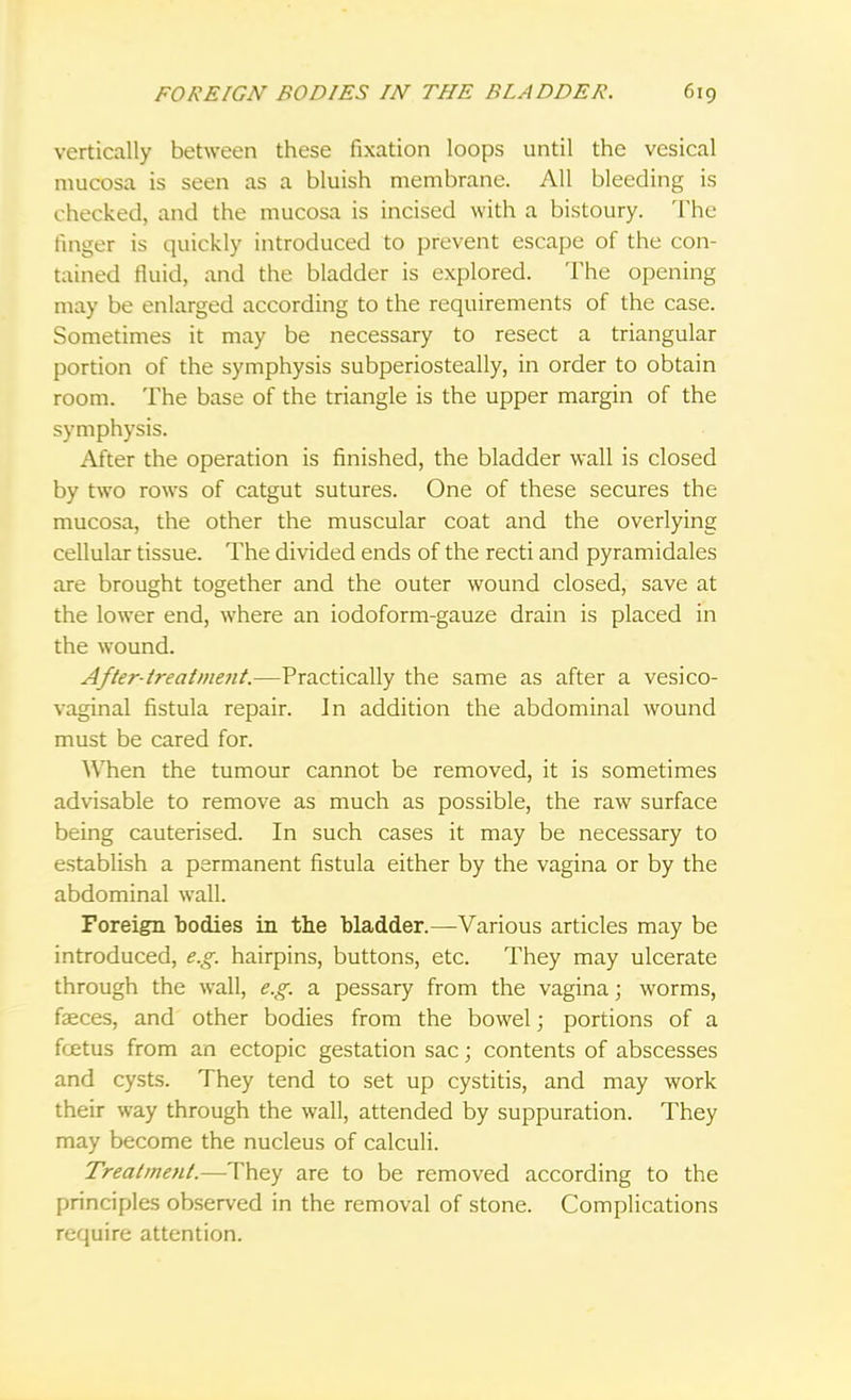 vertically between these fixation loops until the vesical mucosa is seen as a bluish membrane. All bleeding is checked, and the mucosa is incised with a bistoury. The finger is quickly introduced to prevent escape of the con- tained fluid, and the bladder is explored. The opening may be enlarged according to the requirements of the case. Sometimes it may be necessary to resect a triangular portion of the symphysis subperiosteal^, in order to obtain room. The base of the triangle is the upper margin of the symphysis. After the operation is finished, the bladder wall is closed by two rows of catgut sutures. One of these secures the mucosa, the other the muscular coat and the overlying cellular tissue. The divided ends of the recti and pyramidales are brought together and the outer wound closed, save at the lower end, where an iodoform-gauze drain is placed in the wound. After-treatment.—Practically the same as after a vesico- vaginal fistula repair. In addition the abdominal wound must be cared for. When the tumour cannot be removed, it is sometimes advisable to remove as much as possible, the raw surface being cauterised. In such cases it may be necessary to establish a permanent fistula either by the vagina or by the abdominal wall. Foreign bodies in the bladder.—Various articles may be introduced, e.g. hairpins, buttons, etc. They may ulcerate through the wall, e.g. a pessary from the vagina; worms, faeces, and other bodies from the bowel; portions of a fcetus from an ectopic gestation sac; contents of abscesses and cysts. They tend to set up cystitis, and may work their way through the wall, attended by suppuration. They may become the nucleus of calculi. Treatment.—They are to be removed according to the principles observed in the removal of stone. Complications require attention.