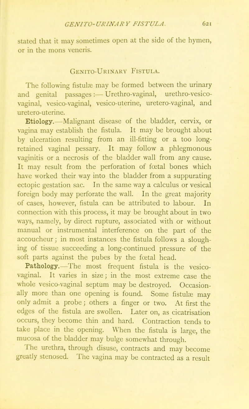 stated that it may sometimes open at the side of the hymen, or in the mons veneris. Genito-Urinary Fistula. The following fistula? may be formed between the urinary and genital passages :— Urethro-vaginal, urethro-vesico- vaginal, vesico-vaginal, vesico-uterine, uretero-vaginal, and uretero-uterine. Etiology.—Malignant disease of the bladder, cervix, or vagina may establish the fistula. It may be brought about by ulceration resulting from an ill-fitting or a too long- retained vaginal pessary. It may follow a phlegmonous vaginitis or a necrosis of the bladder wall from any cause. It may result from the perforation of foetal bones which have worked their way into the bladder from a suppurating ectopic gestation sac. In the same way a calculus or vesical foreign body may perforate the wall. In the great majority of cases, however, fistula can be attributed to labour. In connection with this process, it may be brought about in two ways, namely, by direct rupture, associated with or without manual or instrumental interference on the part of the accoucheur; in most instances the fistula follows a slough- ing of tissue succeeding a long-continued pressure of the soft parts against the pubes by the foetal head. Pathology.—The most frequent fistula is the vesico- vaginal. It varies in size; in the most extreme case the whole vesico-vaginal septum may be destroyed. Occasion- ally more than one opening is found. Some fistulas may only admit a probe; others a finger or two. At first the edges of the fistula are swollen. Later on, as cicatrisation occurs, they become thin and hard. Contraction tends to take place in the opening. When the fistula is large, the mucosa of the bladder may bulge somewhat through. The urethra, through disuse, contracts and may become greatly stenosed. The vagina may be contracted as a result