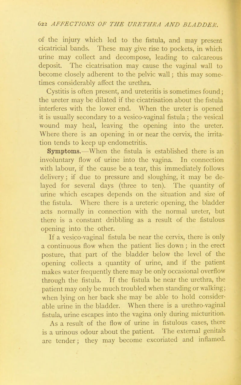 of the injury which led to the fistula, and may present cicatricial bands. These may give rise to pockets, in which urine may collect and decompose, leading to calcareous deposit. The cicatrisation may cause the vaginal wall to become closely adherent to the pelvic wall; this may some- times considerably affect the urethra. Cystitis is often present, and ureteritis is sometimes found; the ureter may be dilated if the cicatrisation about the fistula interferes with the lower end. When the ureter is opened it is usually secondary to a vesico-vaginal fistula; the vesical wound may heal, leaving the opening into the ureter. Where there is an opening in or near the cervix, the irrita- tion tends to keep up endometritis. Symptoms.—When the fistula is established there is an involuntary flow of urine into the vagina. In connection with labour, if the cause be a tear, this immediately follows delivery; if due to pressure and sloughing, it may be de- layed for several days (three to ten). The quantity of urine which escapes depends on the situation and size of the fistula. Where there is a ureteric opening, the bladder acts normally in connection with the normal ureter, but there is a constant dribbling as a result of the fistulous opening into the other. If a vesico-vaginal fistula be near the cervix, there is only a continuous flow when the patient lies down; in the erect posture, that part of the bladder below the level of the opening collects a quantity of urine, and if the patient makes water frequently there may be only occasional overflow through the fistula. If the fistula be near the urethra, the patient may only be much troubled when standing or walking; when lying on her back she may be able to hold consider- able urine in the bladder. When there is a urethro-vaginal fistula, urine escapes into the vagina only during micturition. As a result of the flow of urine in fistulous cases, there is a urinous odour about the patient. The external genitals are tender; they may become excoriated and inflamed.