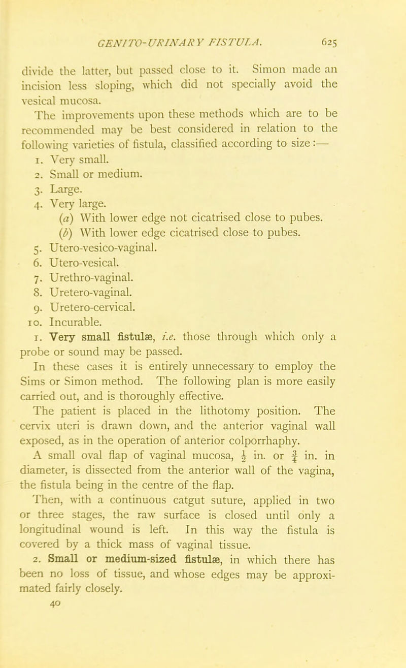 divide the latter, but passed close to it. Simon made an incision less sloping, which did not specially avoid the vesical mucosa. The improvements upon these methods which are to be recommended may be best considered in relation to the following varieties of fistula, classified according to size:— 1. Very small. 2. Small or medium. 3. Large. 4. Very large. (a) With lower edge not cicatrised close to pubes. (b) With lower edge cicatrised close to pubes. 5. Utero-vesico-vaginal. 6. Utero-vesical. 7. Urethro-vaginal. 8. Uretero-vaginal. 9. Uretero-cervical. 10. Incurable. r. Very small fistulae, i.e. those through which only a probe or sound may be passed. In these cases it is entirely unnecessary to employ the Sims or Simon method. The following plan is more easily carried out, and is thoroughly effective. The patient is placed in the lithotomy position. The cervix uteri is drawn down, and the anterior vaginal wall exposed, as in the operation of anterior colporrhaphy. A small oval flap of vaginal mucosa, | in. or f in. in diameter, is dissected from the anterior wall of the vagina, the fistula being in the centre of the flap. Then, with a continuous catgut suture, applied in two or three stages, the raw surface is closed until only a longitudinal wound is left. In this way the fistula is covered by a thick mass of vaginal tissue. 2. Small or medium-sized fistulae, in which there has been no loss of tissue, and whose edges may be approxi- mated fairly closely. 40