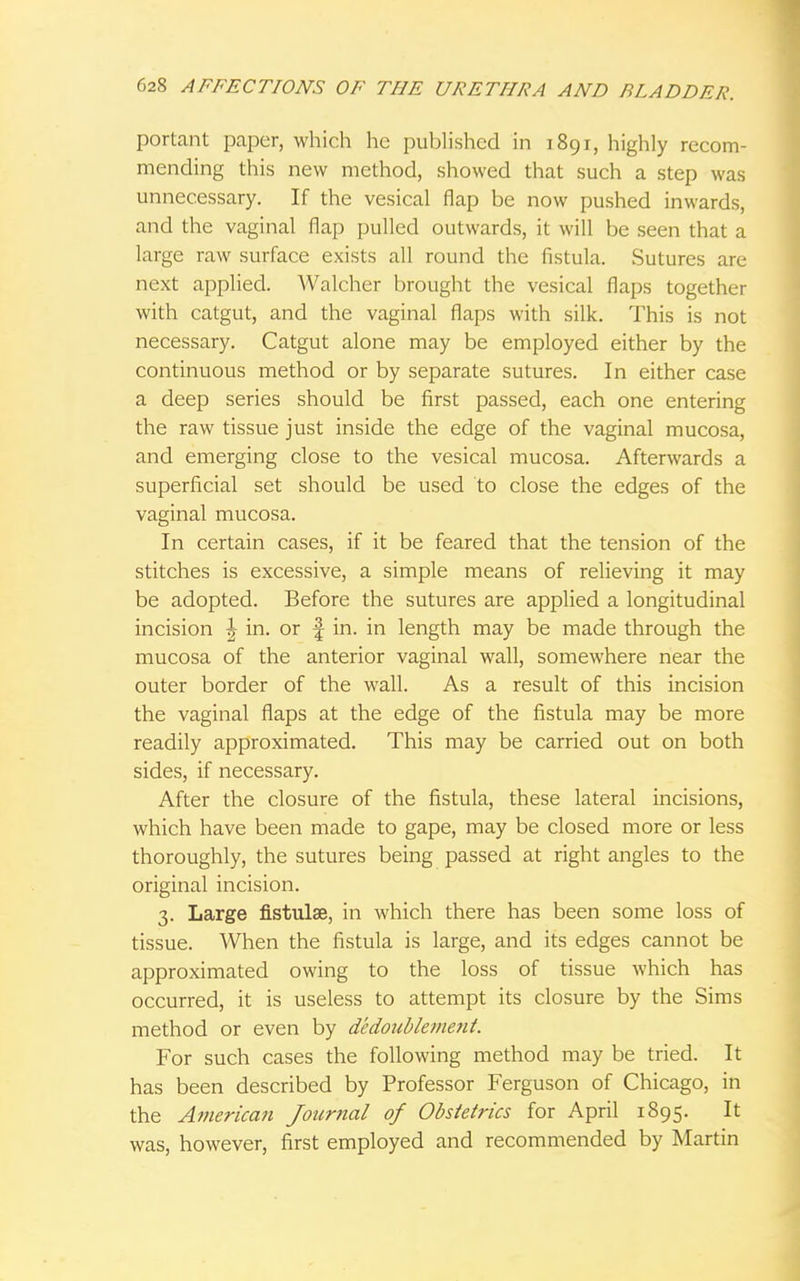 portant paper, which he published in 1891, highly recom- mending this new method, showed that such a step was unnecessary. If the vesical flap be now pushed inwards, and the vaginal flap pulled outwards, it will be seen that a large raw surface exists all round the fistula. Sutures are next applied. Walcher brought the vesical flaps together with catgut, and the vaginal flaps with silk. This is not necessary. Catgut alone may be employed either by the continuous method or by separate sutures. In either case a deep series should be first passed, each one entering the raw tissue just inside the edge of the vaginal mucosa, and emerging close to the vesical mucosa. Afterwards a superficial set should be used to close the edges of the vaginal mucosa. In certain cases, if it be feared that the tension of the stitches is excessive, a simple means of relieving it may be adopted. Before the sutures are applied a longitudinal incision \ in. or f in. in length may be made through the mucosa of the anterior vaginal wall, somewhere near the outer border of the wall. As a result of this incision the vaginal flaps at the edge of the fistula may be more readily approximated. This may be carried out on both sides, if necessary. After the closure of the fistula, these lateral incisions, which have been made to gape, may be closed more or less thoroughly, the sutures being passed at right angles to the original incision. 3. Large fistulae, in which there has been some loss of tissue. When the fistula is large, and its edges cannot be approximated owing to the loss of tissue which has occurred, it is useless to attempt its closure by the Sims method or even by dedoublement. For such cases the following method may be tried. It has been described by Professor Ferguson of Chicago, in the American Journal of Obstetrics for April 1895. It was, however, first employed and recommended by Martin