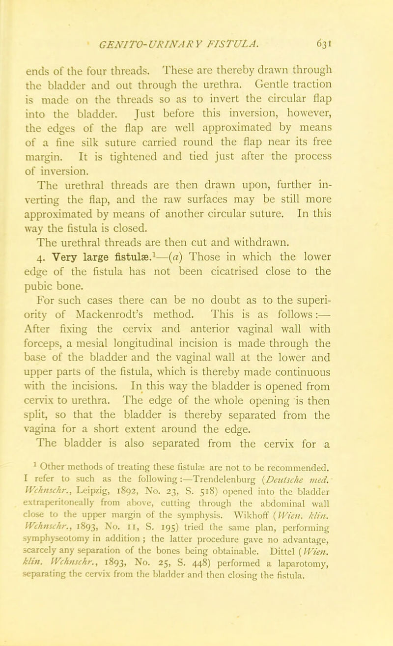 ends of the four threads. These are thereby drawn through the bladder and out through the urethra. Gentle traction is made on the threads so as to invert the circular flap into the bladder. Just before this inversion, however, the edges of the flap are well approximated by means of a fine silk suture carried round the flap near its free margin. It is tightened and tied just after the process of inversion. The urethral threads are then drawn upon, further in- verting the flap, and the raw surfaces may be still more approximated by means of another circular suture. In this way the fistula is closed. The urethral threads are then cut and withdrawn. 4. Very large fistula?.1—(a) Those in which the lower edge of the fistula has not been cicatrised close to the pubic bone. For such cases there can be no doubt as to the superi- ority of Mackenrodt's method. This is as follows:— After fixing the cervix and anterior vaginal wall with forceps, a mesial longitudinal incision is made through the base of the bladder and the vaginal wall at the lower and upper parts of the fistula, which is thereby made continuous with the incisions. In this way the bladder is opened from cervix to urethra. The edge of the whole opening is then split, so that the bladder is thereby separated from the vagina for a short extent around the edge. The bladder is also separated from the cervix for a 1 Other methods of treating these fistulre are not to be recommended. I refer to such as the following:—Trendelenburg {Deutsche vied. Wchnsc/ir., Leipzig, 1892, No. 23, S. 518) opened into the bladder extraperitoneal^ from above, cutting through the abdominal wall close to the upper margin of the symphysis. Wikhoff {Wien. klin. Wchnschr., 1893, No. II, S. 195) tried the same plan, performing symphyseotomy in addition ; the latter procedure gave no advantage, scarcely any separation of the bones being obtainable. Dittel (Wien. klin. Wchnschr., 1893, No. 25, S. 448) performed a laparotomy, separating the cervix from the bladder and then closing the fistula.