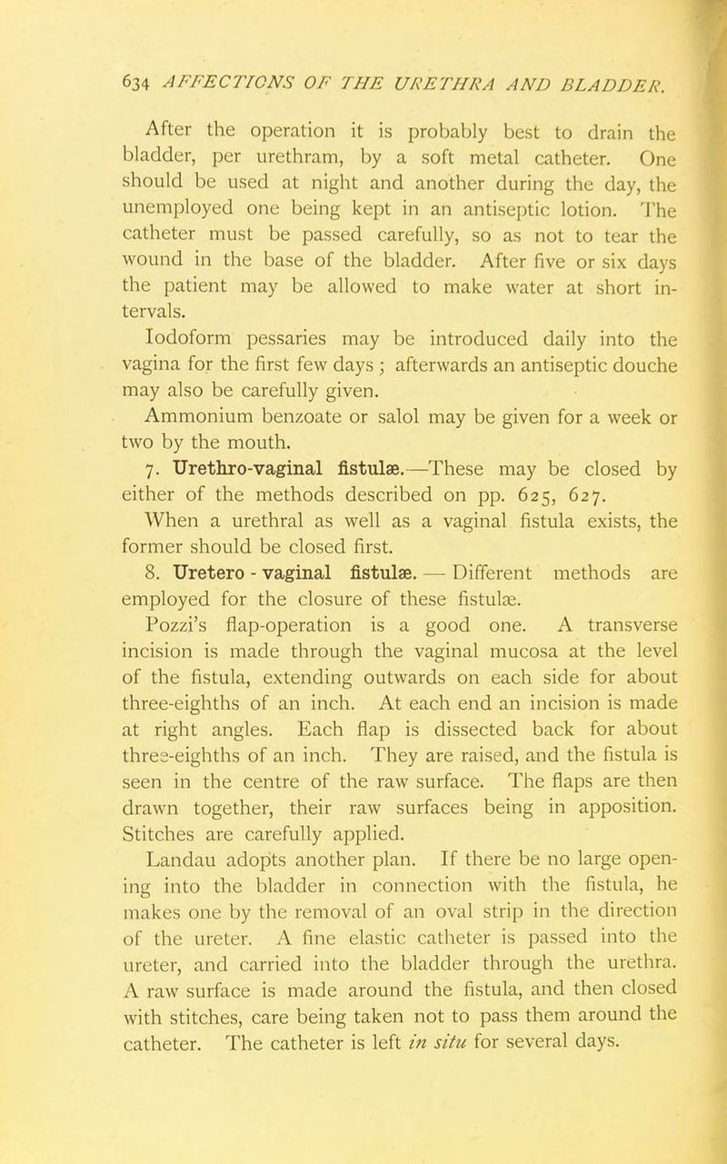 After the operation it is probably best to drain the bladder, per urethram, by a soft metal catheter. One should be used at night and another during the day, the unemployed one being kept in an antiseptic lotion. The catheter must be passed carefully, so as not to tear the wound in the base of the bladder. After five or six days the patient may be allowed to make water at short in- tervals. Iodoform pessaries may be introduced daily into the vagina for the first few days ; afterwards an antiseptic douche may also be carefully given. Ammonium benzoate or salol may be given for a week or two by the mouth. 7. Urethrovaginal fistulae.—These may be closed by either of the methods described on pp. 625, 627. When a urethral as well as a vaginal fistula exists, the former should be closed first. 8. Uretero - vaginal fistulae. —■ Different methods are employed for the closure of these fistulae. Pozzi's flap-operation is a good one. A transverse incision is made through the vaginal mucosa at the level of the fistula, extending outwards on each side for about three-eighths of an inch. At each end an incision is made at right angles. Each flap is dissected back for about three-eighths of an inch. They are raised, and the fistula is seen in the centre of the raw surface. The flaps are then drawn together, their raw surfaces being in apposition. Stitches are carefully applied. Landau adopts another plan. If there be no large open- ing into the bladder in connection with the fistula, he makes one by the removal of an oval strip in the direction of the ureter. A fine elastic catheter is passed into the ureter, and carried into the bladder through the urethra. A raw surface is made around the fistula, and then closed with stitches, care being taken not to pass them around the catheter. The catheter is left in situ for several days.