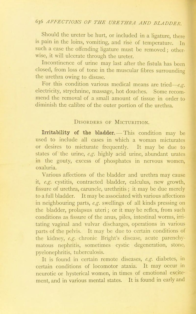 Should the ureter be hurt, or included in a ligature, there is pain in the loins, vomiting, and rise of temperature. In such a case the offending ligature must be removed; other- wise, it will ulcerate through the ureter. Incontinence of urine may last after the fistula has been closed, from loss of tone in the muscular fibres surrounding the urethra owing to disuse. For this condition various medical means are tried—e.g. electricity, strychnine, massage, hot douches. Some recom- mend the removal of a small amount of tissue in order to diminish the calibre of the outer portion of the urethra. Disorders of Micturition. Irritability of the bladder. — This condition may be used to include all cases in which a woman micturates or desires to micturate frequently. It may be due to states of the urine, e.g. highly acid urine, abundant urates in the gouty, excess of phosphates in nervous women, oxaluria. Various affections of the bladder and urethra may cause it, e.g. cystitis, contracted bladder, calculus, new growth, fissure of urethra, caruncle, urethritis ; it may be due merely to a full bladder. It may be associated with various affections in neighbouring parts, e.g. swellings of all kinds pressing on the bladder, prolapsus uteri; or it may be reflex, from such conditions as fissure of the anus, piles, intestinal worms, irri- tating vaginal and vulvar discharges, operations in various parts of the pelvis. It may be due to certain conditions of the kidney, e.g. chronic Bright's disease, acute parenchy- matous nephritis, sometimes cystic degeneration, stone, pyelonephritis, tuberculosis. It is found in certain remote diseases, e.g. diabetes, in certain conditions of locomotor ataxia. It may occur in neurotic or hysterical women, in times of emotional excite- ment, and in various mental states. It is found in early and
