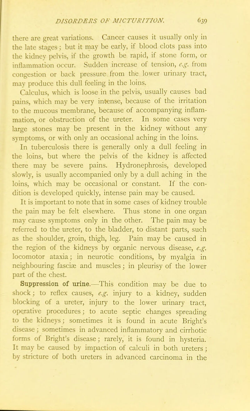 there are great variations. Cancer causes it usually only in the late stages j but it may be early, if blood clots pass into the kidney pelvis, if the growth be rapid, if stone form, or inflammation occur. Sudden increase of tension, e.g. from congestion or back pressure from the lower urinary tract, may produce this dull feeling in the loins. Calculus, which is loose in the pelvis, usually causes bad pains, which may be very intense, because of the irritation to the mucous membrane, because of accompanying inflam- mation, or obstruction of the ureter. In some cases very large stones may be present in the kidney without any symptoms, or with only an occasional aching in the loins. In tuberculosis there is generally only a dull feeling in the loins, but where the pelvis of the kidney is affected there may be severe pains. Hydronephrosis, developed slowly, is usually accompanied only by a dull aching in the loins, which may be occasional or constant. If the con- dition is developed quickly, intense pain may be caused. It is important to note that in some cases of kidney trouble the pain may be felt elsewhere. Thus stone in one organ may cause symptoms only in the other. The pain may be referred to the ureter, to the bladder, to distant parts, such as the shoulder, groin, thigh, leg. Pain may be caused in the region of the kidneys by organic nervous disease, e.g. locomotor ataxia; in neurotic conditions, by myalgia in neighbouring fasciae and muscles\ in pleurisy of the lower part of the chest. Suppression of urine.—This condition may be due to shock; to reflex causes, e.g. injury to a kidney, sudden blocking of a ureter, injury to the lower urinary tract, operative procedures; to acute septic changes spreading to the kidneys; sometimes it is found in acute Bright's disease; sometimes in advanced inflammatory and cirrhotic forms of Bright's disease; rarely, it is found in hysteria. It may be caused by impaction of calculi in both ureters; by stricture of both ureters in advanced carcinoma in the
