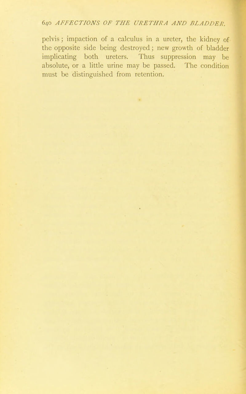 pelvis; impaction of a calculus in a ureter, the kidney of the opposite side being destroyed; new growth of bladder implicating both ureters. Thus suppression may be absolute, or a little urine may be passed. The condition must be distinguished from retention.