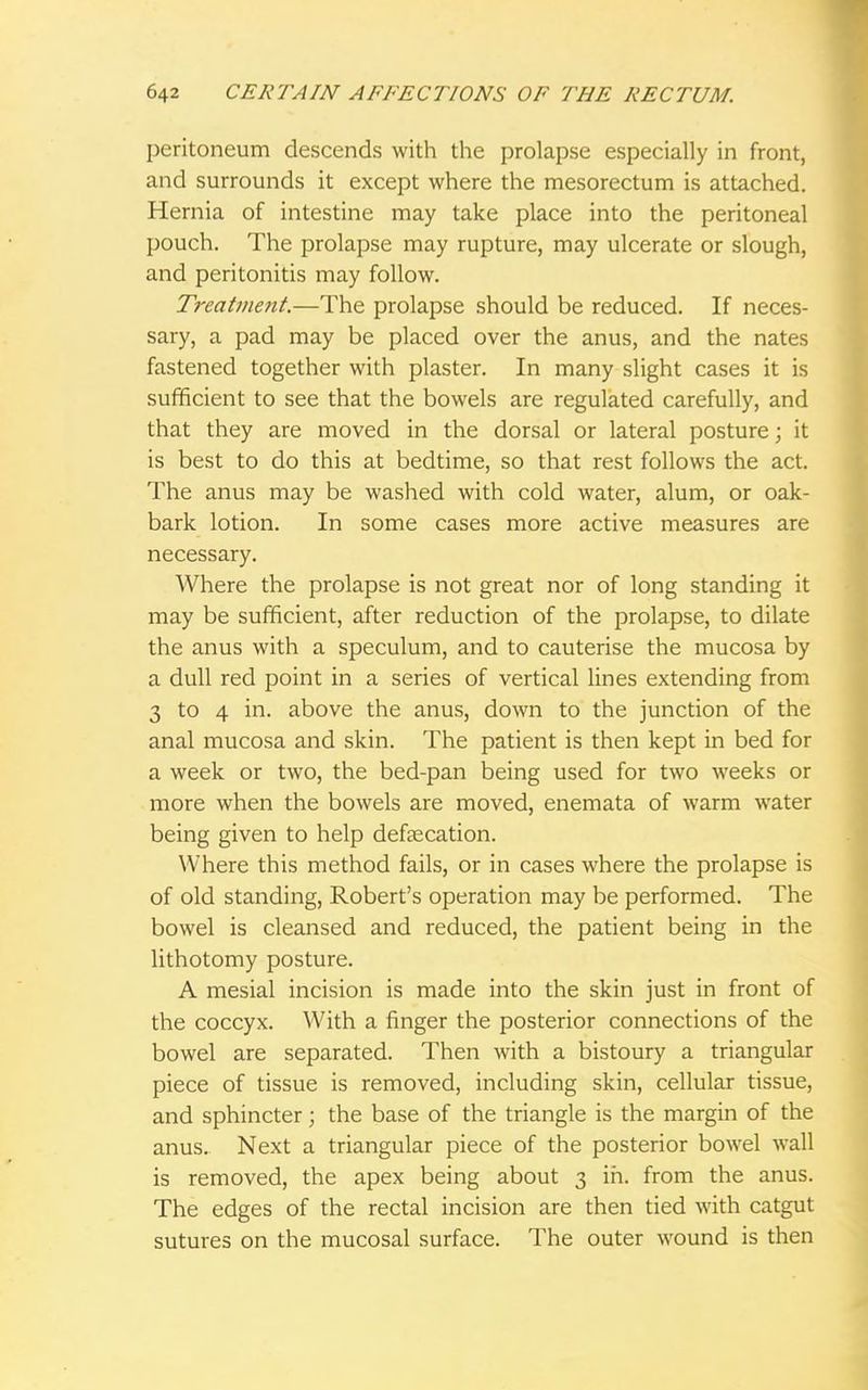 peritoneum descends with the prolapse especially in front, and surrounds it except where the mesorectum is attached. Hernia of intestine may take place into the peritoneal pouch. The prolapse may rupture, may ulcerate or slough, and peritonitis may follow. Treatment.—The prolapse should be reduced. If neces- sary, a pad may be placed over the anus, and the nates fastened together with plaster. In many slight cases it is sufficient to see that the bowels are regulated carefully, and that they are moved in the dorsal or lateral posture; it is best to do this at bedtime, so that rest follows the act. The anus may be washed with cold water, alum, or oak- bark lotion. In some cases more active measures are necessary. Where the prolapse is not great nor of long standing it may be sufficient, after reduction of the prolapse, to dilate the anus with a speculum, and to cauterise the mucosa by a dull red point in a series of vertical lines extending from 3 to 4 in. above the anus, down to the junction of the anal mucosa and skin. The patient is then kept in bed for a week or two, the bed-pan being used for two weeks or more when the bowels are moved, enemata of warm water being given to help defalcation. Where this method fails, or in cases where the prolapse is of old standing, Robert's operation may be performed. The bowel is cleansed and reduced, the patient being in the lithotomy posture. A mesial incision is made into the skin just in front of the coccyx. With a finger the posterior connections of the bowel are separated. Then with a bistoury a triangular piece of tissue is removed, including skin, cellular tissue, and sphincter; the base of the triangle is the margin of the anus. Next a triangular piece of the posterior bowel wall is removed, the apex being about 3 in. from the anus. The edges of the rectal incision are then tied with catgut sutures on the mucosal surface. The outer wound is then
