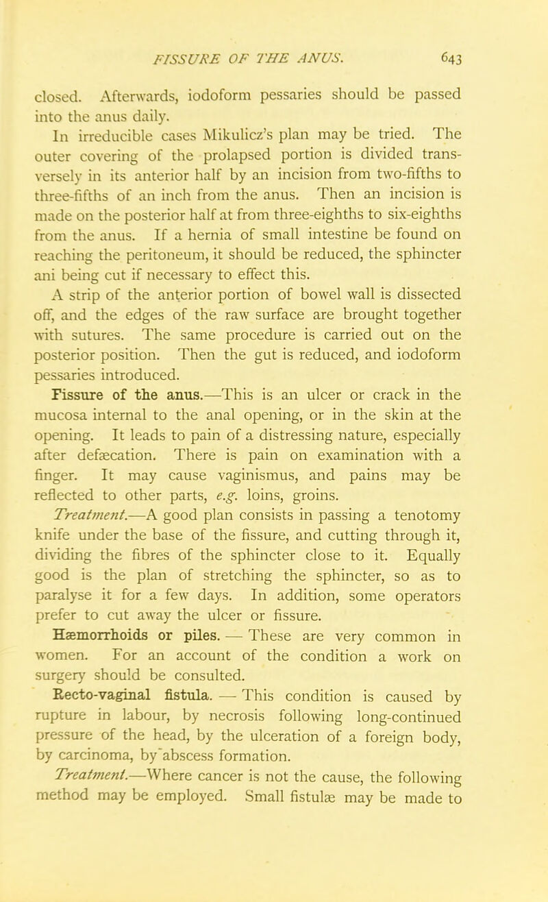 closed. Afterwards, iodoform pessaries should be passed into the anus daily. In irreducible cases Mikulicz's plan may be tried. The outer covering of the prolapsed portion is divided trans- versely in its anterior half by an incision from two-fifths to three-fifths of an inch from the anus. Then an incision is made on the posterior half at from three-eighths to six-eighths from the anus. If a hernia of small intestine be found on reaching the peritoneum, it should be reduced, the sphincter ani being cut if necessary to effect this. A strip of the anterior portion of bowel wall is dissected off, and the edges of the raw surface are brought together with sutures. The same procedure is carried out on the posterior position. Then the gut is reduced, and iodoform pessaries introduced. Fissure of the anus.—-This is an ulcer or crack in the mucosa internal to the anal opening, or in the skin at the opening. It leads to pain of a distressing nature, especially after defalcation. There is pain on examination with a finger. It may cause vaginismus, and pains may be reflected to other parts, e.g. loins, groins. Treatment.—A good plan consists in passing a tenotomy knife under the base of the fissure, and cutting through it, dividing the fibres of the sphincter close to it. Equally good is the plan of stretching the sphincter, so as to paralyse it for a few days. In addition, some operators prefer to cut away the ulcer or fissure. Haemorrhoids or piles. — These are very common in women. For an account of the condition a work on surgery should be consulted. Recto-vaginal fistula. — This condition is caused by rupture in labour, by necrosis following long-continued pressure of the head, by the ulceration of a foreign body, by carcinoma, by abscess formation. Treatment.—Where cancer is not the cause, the following method may be employed. Small fistulae may be made to