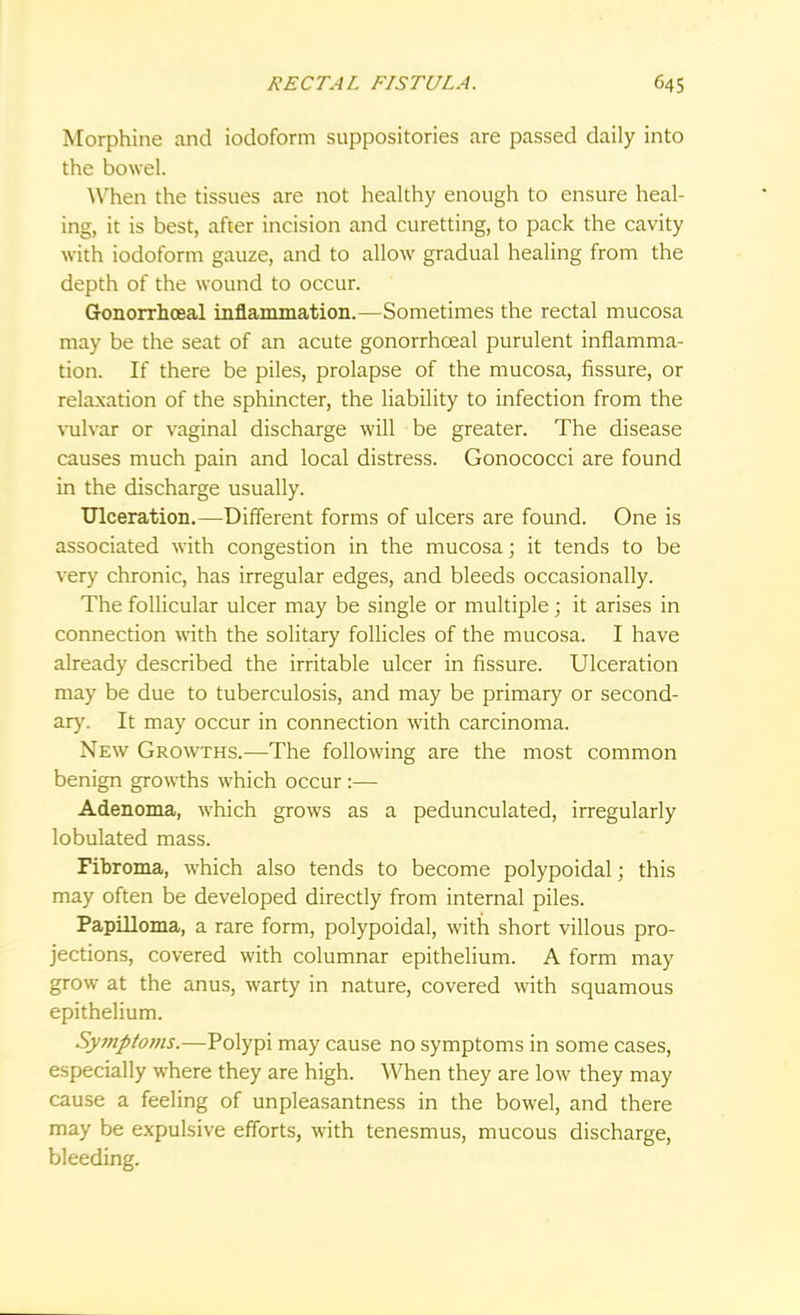 Morphine and iodoform suppositories are passed daily into the bowel. When the tissues are not healthy enough to ensure heal- ing, it is best, after incision and curetting, to pack the cavity with iodoform gauze, and to allow gradual healing from the depth of the wound to occur. Gonorrhoea! inflammation.—Sometimes the rectal mucosa may be the seat of an acute gonorrhceal purulent inflamma- tion. If there be piles, prolapse of the mucosa, fissure, or relaxation of the sphincter, the liability to infection from the vulvar or vaginal discharge will be greater. The disease causes much pain and local distress. Gonococci are found in the discharge usually. Ulceration.—Different forms of ulcers are found. One is associated with congestion in the mucosa; it tends to be very chronic, has irregular edges, and bleeds occasionally. The follicular ulcer may be single or multiple; it arises in connection with the solitary follicles of the mucosa. I have already described the irritable ulcer in fissure. Ulceration may be due to tuberculosis, and may be primary or second- ary. It may occur in connection with carcinoma. New Growths.—The following are the most common benign growths which occur :— Adenoma, which grows as a pedunculated, irregularly lobulated mass. Fibroma, which also tends to become polypoidal; this may often be developed directly from internal piles. Papilloma, a rare form, polypoidal, with short villous pro- jections, covered with columnar epithelium. A form may grow at the anus, warty in nature, covered with squamous epithelium. Symptoms.—Polypi may cause no symptoms in some cases, especially where they are high. When they are low they may cause a feeling of unpleasantness in the bowel, and there may be expulsive efforts, with tenesmus, mucous discharge, bleeding.