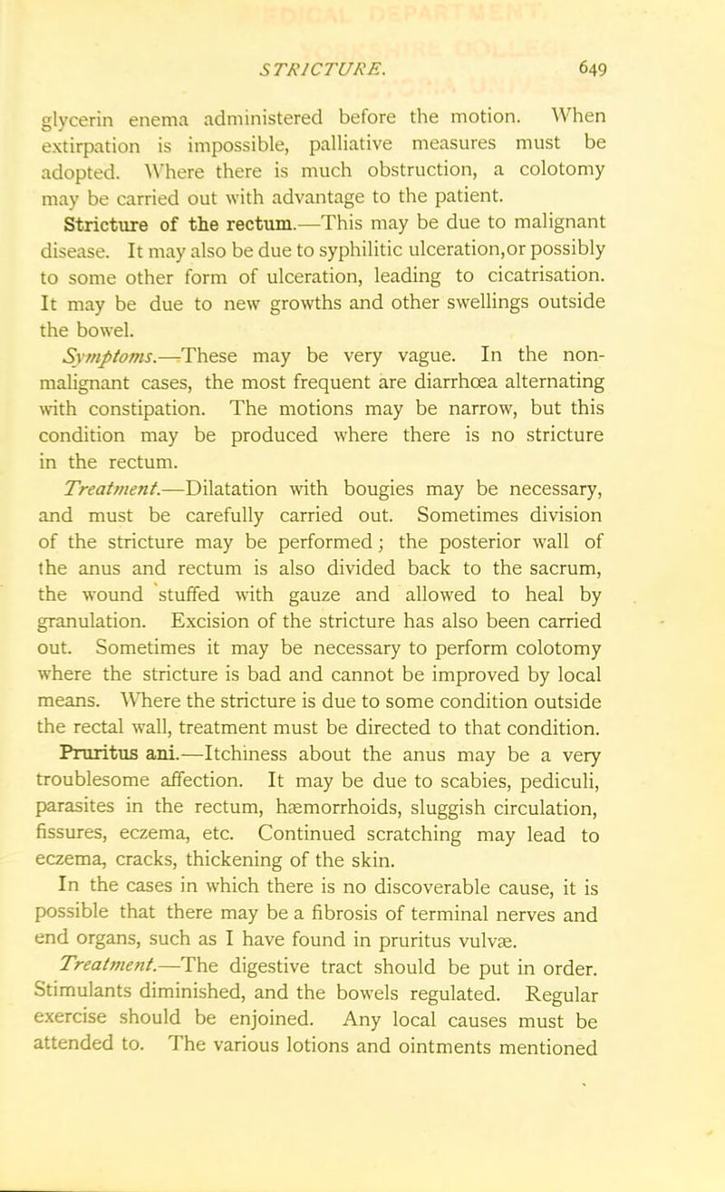 glycerin enema administered before the motion. When extirpation is impossible, palliative measures must be adopted. Where there is much obstruction, a colotomy may be carried out with advantage to the patient. Stricture of the rectum.—This may be due to malignant disease. It may also be due to syphilitic ulceration.or possibly to some other form of ulceration, leading to cicatrisation. It may be due to new growths and other swellings outside the bowel. SvmJ>toms.—These may be very vague. In the non- malignant cases, the most frequent are diarrhoea alternating with constipation. The motions may be narrow, but this condition may be produced where there is no stricture in the rectum. Treatment.—Dilatation with bougies may be necessary, and must be carefully carried out. Sometimes division of the stricture may be performed; the posterior wall of the anus and rectum is also divided back to the sacrum, the wound stuffed with gauze and allowed to heal by granulation. Excision of the stricture has also been carried out. Sometimes it may be necessary to perform colotomy where the stricture is bad and cannot be improved by local means. Where the stricture is due to some condition outside the rectal wall, treatment must be directed to that condition. Pruritus ani.—Itchiness about the anus may be a very troublesome affection. It may be due to scabies, pediculi, parasites in the rectum, haemorrhoids, sluggish circulation, fissures, eczema, etc. Continued scratching may lead to eczema, cracks, thickening of the skin. In the cases in which there is no discoverable cause, it is possible that there may be a fibrosis of terminal nerves and end organs, such as I have found in pruritus vulvas. Treatment.—The digestive tract should be put in order. Stimulants diminished, and the bowels regulated. Regular exercise should be enjoined. Any local causes must be attended to. The various lotions and ointments mentioned