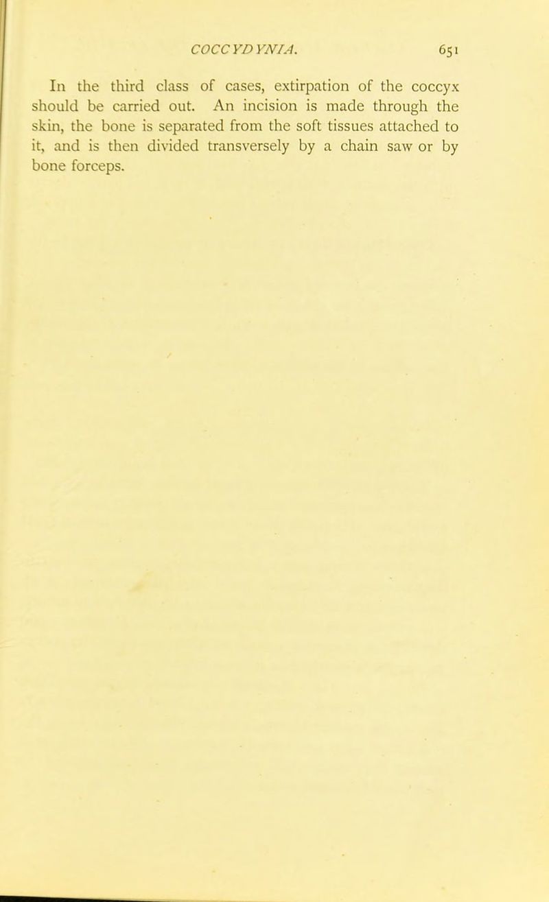COCCYDYNIA. 65' In the third class of cases, extirpation of the coccyx should be carried out. An incision is made through the skin, the bone is separated from the soft tissues attached to it, and is then divided transversely by a chain saw or by bone forceps.