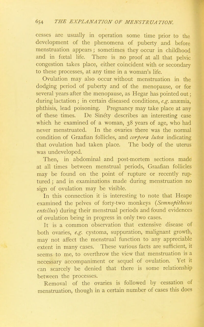 cesses are usually in operation some time prior to the development of the phenomena of puberty and before menstruation appears; sometimes they occur in childhood and in fcetal life. There is no proof at all that pelvic congestion takes place, either coincident with or secondary to these processes, at any time in a woman's life. Ovulation may also occur without menstruation in the dodging period of puberty and of the menopause, or for several years after the menopause, as Hegar has pointed out; during lactation ; in certain diseased conditions, e.g. anaemia, phthisis, lead poisoning. Pregnancy may take place at any of these times. De Sine'ty describes an interesting case which he examined of a woman, 38 years of age, who had never menstruated. In the ovaries there was the normal condition of Graafian follicles, and corpora lutea indicating that ovulation had taken place. The body of the uterus was undeveloped. Then, in abdominal and post-mortem sections made at all times between menstrual periods, Graafian follicles may be found on the point of rupture or recently rup- tured ; and in examinations made during menstruation no sign of ovulation may be visible. In this connection it is interesting to note that Heape examined the pelves of forty-two monkeys {Semnopithecus entellus) during their menstrual periods and found evidences of ovulation being in progress in only two cases. It is a common observation that extensive disease of both ovaries, e.g. cystoma, suppuration, malignant growth, may not affect the menstrual function to any appreciable extent in many cases. These various facts are sufficient, it seems to me, to overthrow the view that menstruation is a necessary accompaniment or sequel of ovulation. Yet it can scarcely be denied that there is some relationship between the processes. Removal of the ovaries is followed by cessation of menstruation, though in a certain number of cases this does