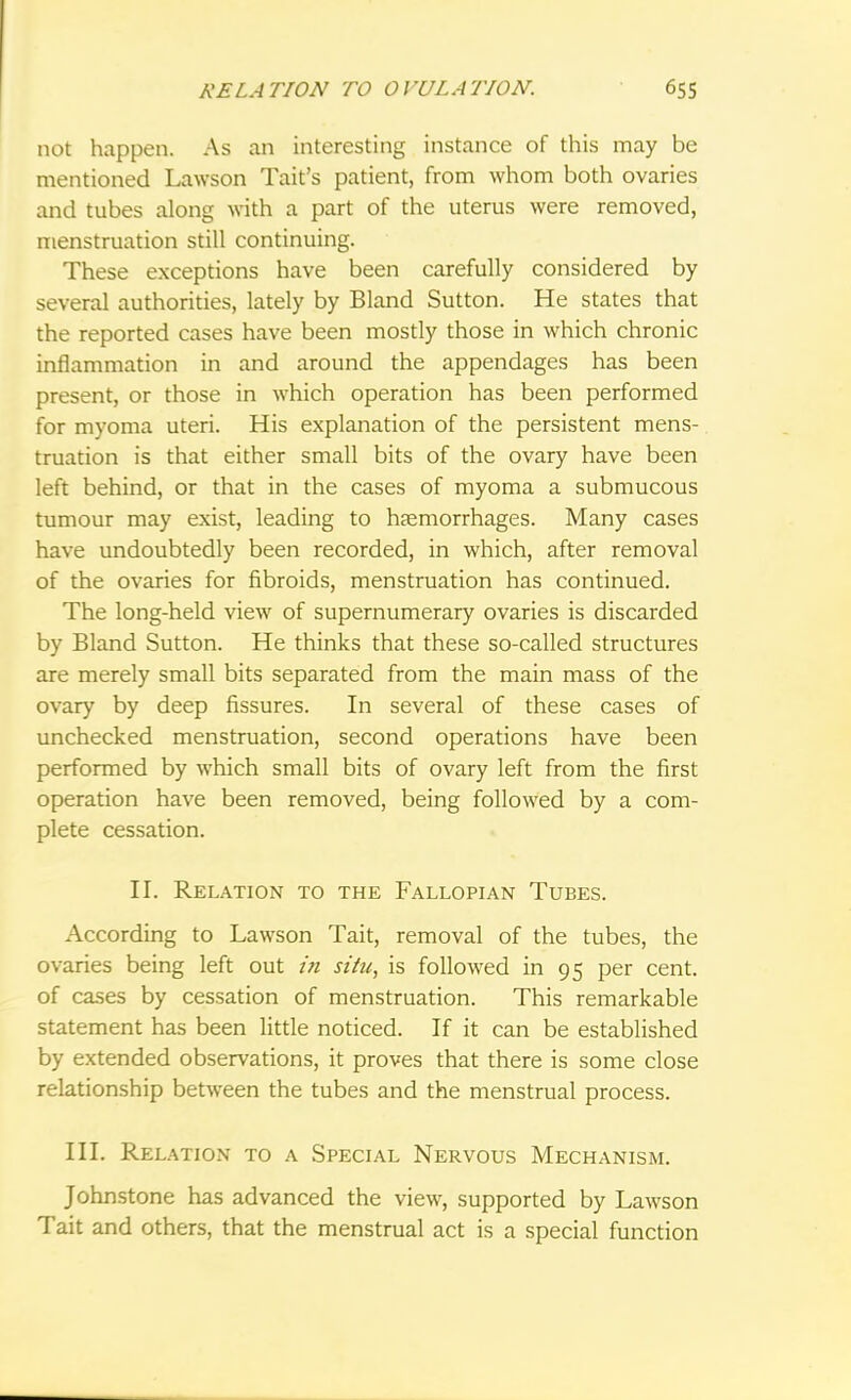 not happen. As an interesting instance of this may be mentioned Lawson Tait's patient, from whom both ovaries and tubes along with a part of the uterus were removed, menstruation still continuing. These exceptions have been carefully considered by several authorities, lately by Bland Sutton. He states that the reported cases have been mostly those in which chronic inflammation in and around the appendages has been present, or those in which operation has been performed for myoma uteri. His explanation of the persistent mens- truation is that either small bits of the ovary have been left behind, or that in the cases of myoma a submucous tumour may exist, leading to haemorrhages. Many cases have undoubtedly been recorded, in which, after removal of the ovaries for fibroids, menstruation has continued. The long-held view of supernumerary ovaries is discarded by Bland Sutton. He thinks that these so-called structures are merely small bits separated from the main mass of the ovary by deep fissures. In several of these cases of unchecked menstruation, second operations have been performed by which small bits of ovary left from the first operation have been removed, being followed by a com- plete cessation. II. Relation to the Fallopian Tubes. According to Lawson Tait, removal of the tubes, the ovaries being left out in situ, is followed in 95 per cent, of cases by cessation of menstruation. This remarkable statement has been little noticed. If it can be established by extended observations, it proves that there is some close relationship between the tubes and the menstrual process. III. Relation to a Special Nervous Mechanism. Johnstone has advanced the view, supported by Lawson Tait and others, that the menstrual act is a special function