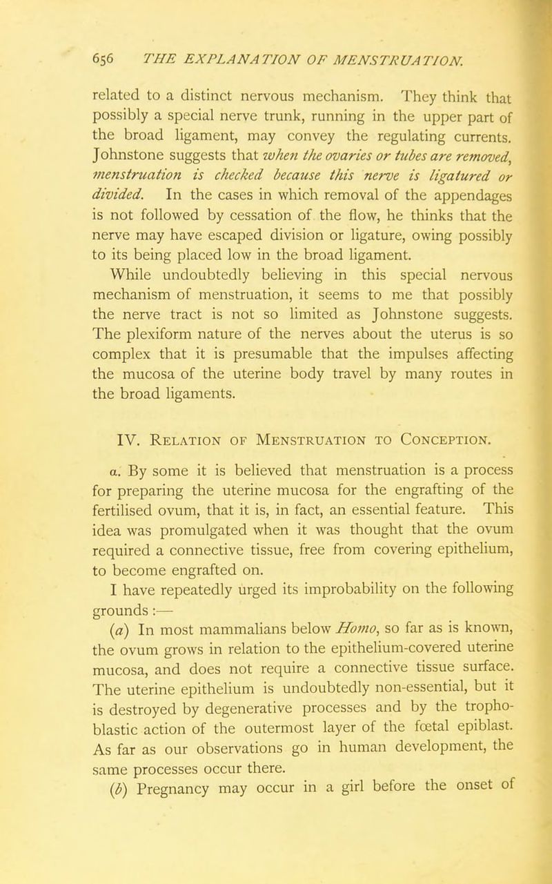 related to a distinct nervous mechanism. They think that possibly a special nerve trunk, running in the upper part of the broad ligament, may convey the regulating currents. Johnstone suggests that when the ovaries or tubes are removed, menstruation is checked because this nerve is ligatured or divided. In the cases in which removal of the appendages is not followed by cessation of the flow, he thinks that the nerve may have escaped division or ligature, owing possibly to its being placed low in the broad ligament. While undoubtedly believing in this special nervous mechanism of menstruation, it seems to me that possibly the nerve tract is not so limited as Johnstone suggests. The plexiform nature of the nerves about the uterus is so complex that it is presumable that the impulses affecting the mucosa of the uterine body travel by many routes in the broad ligaments. IV. Relation of Menstruation to Conception. a. By some it is believed that menstruation is a process for preparing the uterine mucosa for the engrafting of the fertilised ovum, that it is, in fact, an essential feature. This idea was promulgated when it was thought that the ovum required a connective tissue, free from covering epithelium, to become engrafted on. I have repeatedly urged its improbability on the following grounds:— (a) In most mammalians below Homo, so far as is known, the ovum grows in relation to the epithelium-covered uterine mucosa, and does not require a connective tissue surface. The uterine epithelium is undoubtedly non-essential, but it is destroyed by degenerative processes and by the tropho- blastic action of the outermost layer of the foetal epiblast. As far as our observations go in human development, the same processes occur there. (b) Pregnancy may occur in a girl before the onset of