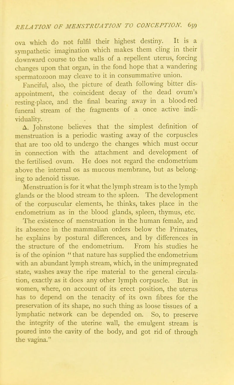 ova which do not fulfil their highest destiny. It is a sympathetic imagination which makes them cling in their downward course to the walls of a repellent uterus, forcing changes upon that organ, in the fond hope that a wandering spermatozoon may cleave to it in consummative union. Fanciful, also, the picture of death following bitter dis- appointment, the coincident decay of the dead ovum's resting-place, and the final bearing away in a blood-red funeral stream of the fragments of a once active indi- viduality. A. Johnstone believes that the simplest definition of menstruation is a periodic wasting away of the corpuscles that are too old to undergo the changes which must occur in connection with the attachment and development of the fertilised ovum. He does not regard the endometrium above the internal os as mucous membrane, but as belong- ing to adenoid tissue. Menstruation is for it what the lymph stream is to the lymph glands or the blood stream to the spleen. The development of the corpuscular elements, he thinks, takes place in the endometrium as in the blood glands, spleen, thymus, etc. The existence of menstruation in the human female, and its absence in the mammalian orders below the Primates, he explains by postural differences, and by differences in the structure of the endometrium. From his studies he is of the opinion  that nature has supplied the endometrium with an abundant lymph stream, which, in the unimpregnated state, washes away the ripe material to the general circula- tion, exactly as it does any other lymph corpuscle. But in women, where, on account of its erect position, the uterus has to depend on the tenacity of its own fibres for the preservation of its shape, no such thing as loose tissues of a lymphatic network can be depended on. So, to preserve the integrity of the uterine wall, the emulgent stream is poured into the cavity of the body, and got rid of through the vagina.
