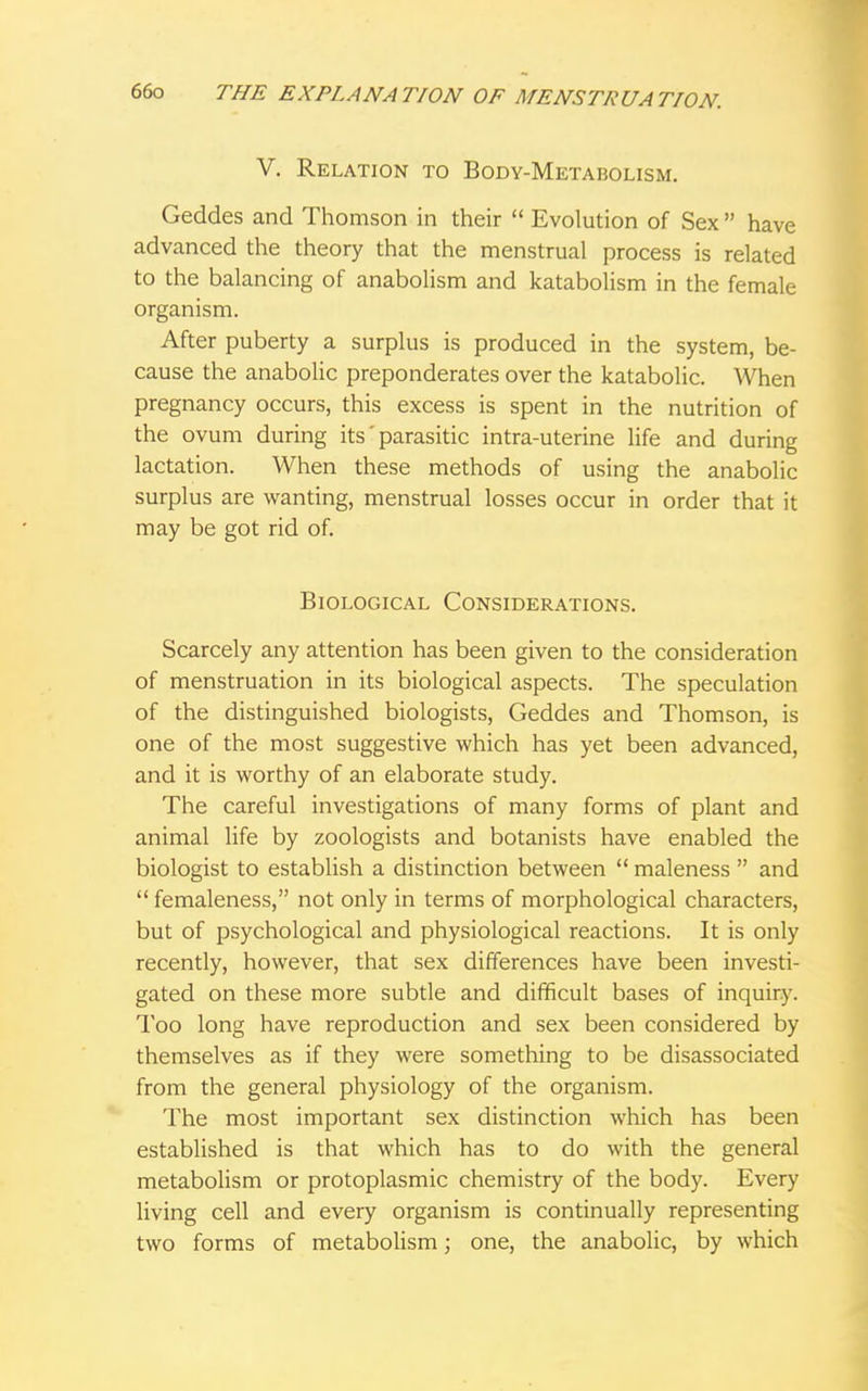 V. Relation to Body-Metabolism. Geddes and Thomson in their  Evolution of Sex  have advanced the theory that the menstrual process is related to the balancing of anabolism and katabolism in the female organism. After puberty a surplus is produced in the system, be- cause the anabolic preponderates over the katabolic. When pregnancy occurs, this excess is spent in the nutrition of the ovum during its' parasitic intra-uterine life and during lactation. When these methods of using the anabolic surplus are wanting, menstrual losses occur in order that it may be got rid of. Biological Considerations. Scarcely any attention has been given to the consideration of menstruation in its biological aspects. The speculation of the distinguished biologists, Geddes and Thomson, is one of the most suggestive which has yet been advanced, and it is worthy of an elaborate study. The careful investigations of many forms of plant and animal life by zoologists and botanists have enabled the biologist to establish a distinction between  maleness  and  femaleness, not only in terms of morphological characters, but of psychological and physiological reactions. It is only recently, however, that sex differences have been investi- gated on these more subtle and difficult bases of inquiry. Too long have reproduction and sex been considered by themselves as if they were something to be disassociated from the general physiology of the organism. The most important sex distinction which has been established is that which has to do with the general metabolism or protoplasmic chemistry of the body. Every living cell and every organism is continually representing two forms of metabolism; one, the anabolic, by which