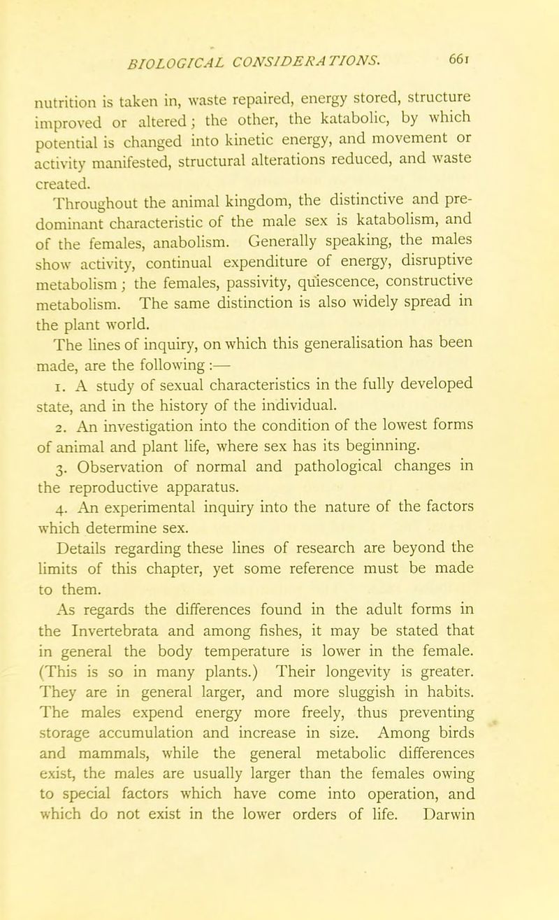 nutrition is taken in, waste repaired, energy stored, structure improved or altered; the other, the katabolic, by which potential is changed into kinetic energy, and movement or activity manifested, structural alterations reduced, and waste created. Throughout the animal kingdom, the distinctive and pre- dominant characteristic of the male sex is katabolism, and of the females, anabolism. Generally speaking, the males show activity, continual expenditure of energy, disruptive metabolism; the females, passivity, quiescence, constructive metabolism. The same distinction is also widely spread in the plant world. The lines of inquiry, on which this generalisation has been made, are the following :— 1. A study of sexual characteristics in the fully developed state, and in the history of the individual. 2. An investigation into the condition of the lowest forms of animal and plant life, where sex has its beginning. 3. Observation of normal and pathological changes in the reproductive apparatus. 4. An experimental inquiry into the nature of the factors which determine sex. Details regarding these lines of research are beyond the limits of this chapter, yet some reference must be made to them. As regards the differences found in the adult forms in the Invertebrata and among fishes, it may be stated that in general the body temperature is lower in the female. (This is so in many plants.) Their longevity is greater. They are in general larger, and more sluggish in habits. The males expend energy more freely, thus preventing storage accumulation and increase in size. Among birds and mammals, while the general metabolic differences exist, the males are usually larger than the females owing to special factors which have come into operation, and which do not exist in the lower orders of life. Darwin