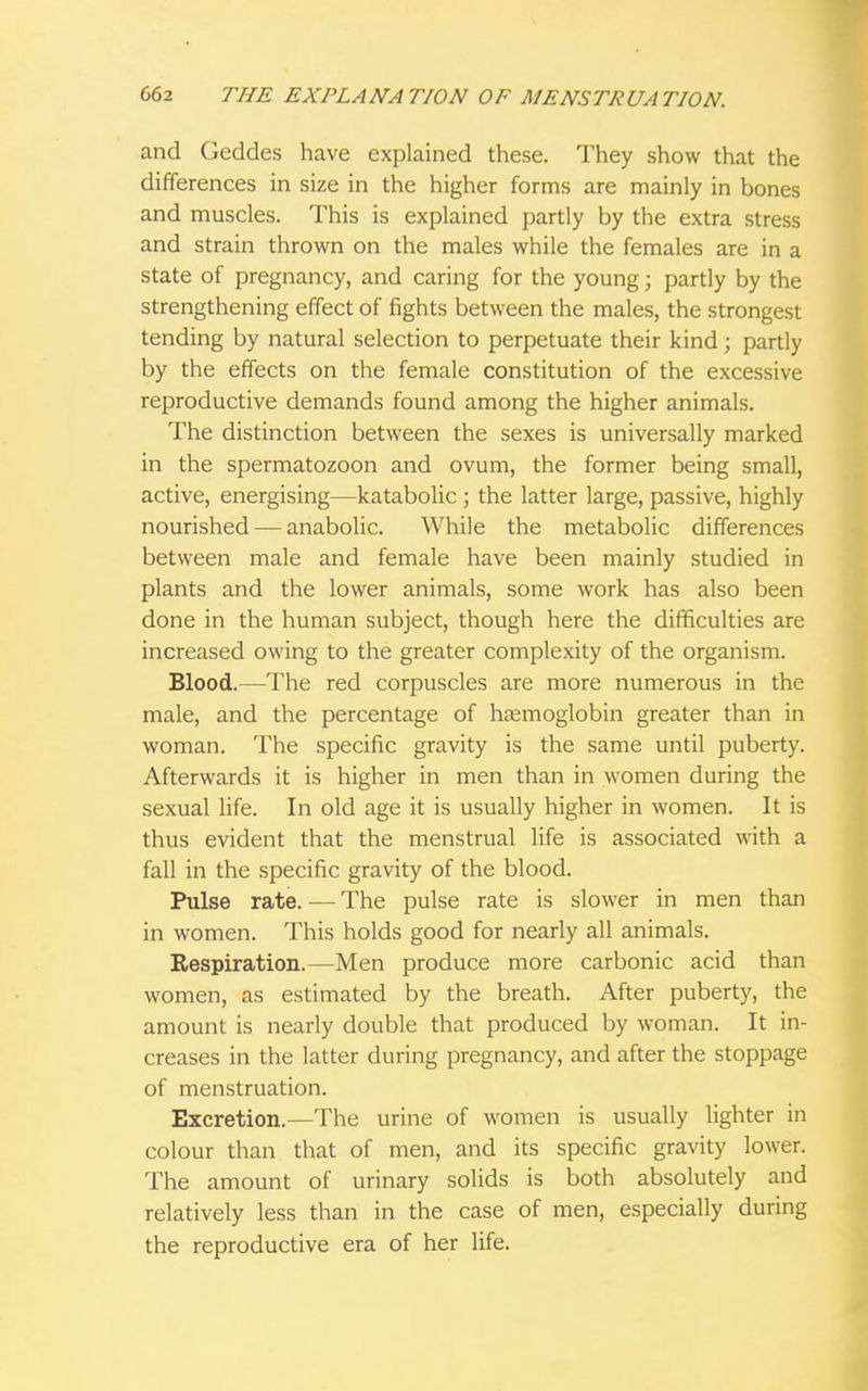 and Gedcles have explained these. They show that the differences in size in the higher forms are mainly in bones and muscles. This is explained partly by the extra stress and strain thrown on the males while the females are in a state of pregnancy, and caring for the young; partly by the strengthening effect of fights between the males, the strongest tending by natural selection to perpetuate their kind; partly by the effects on the female constitution of the excessive reproductive demands found among the higher animals. The distinction between the sexes is universally marked in the spermatozoon and ovum, the former being small, active, energising—katabolic ; the latter large, passive, highly nourished — anabolic. While the metabolic differences between male and female have been mainly studied in plants and the lower animals, some work has also been done in the human subject, though here the difficulties are increased owing to the greater complexity of the organism. Blood.—The red corpuscles are more numerous in the male, and the percentage of haemoglobin greater than in woman. The specific gravity is the same until puberty. Afterwards it is higher in men than in women during the sexual life. In old age it is usually higher in women. It is thus evident that the menstrual life is associated with a fall in the specific gravity of the blood. Pulse rate. — The pulse rate is slower in men than in women. This holds good for nearly all animals. Respiration.—Men produce more carbonic acid than women, as estimated by the breath. After puberty, the amount is nearly double that produced by woman. It in- creases in the latter during pregnancy, and after the stoppage of menstruation. Excretion.—The urine of women is usually lighter in colour than that of men, and its specific gravity lower. The amount of urinary solids is both absolutely and relatively less than in the case of men, especially during the reproductive era of her life.