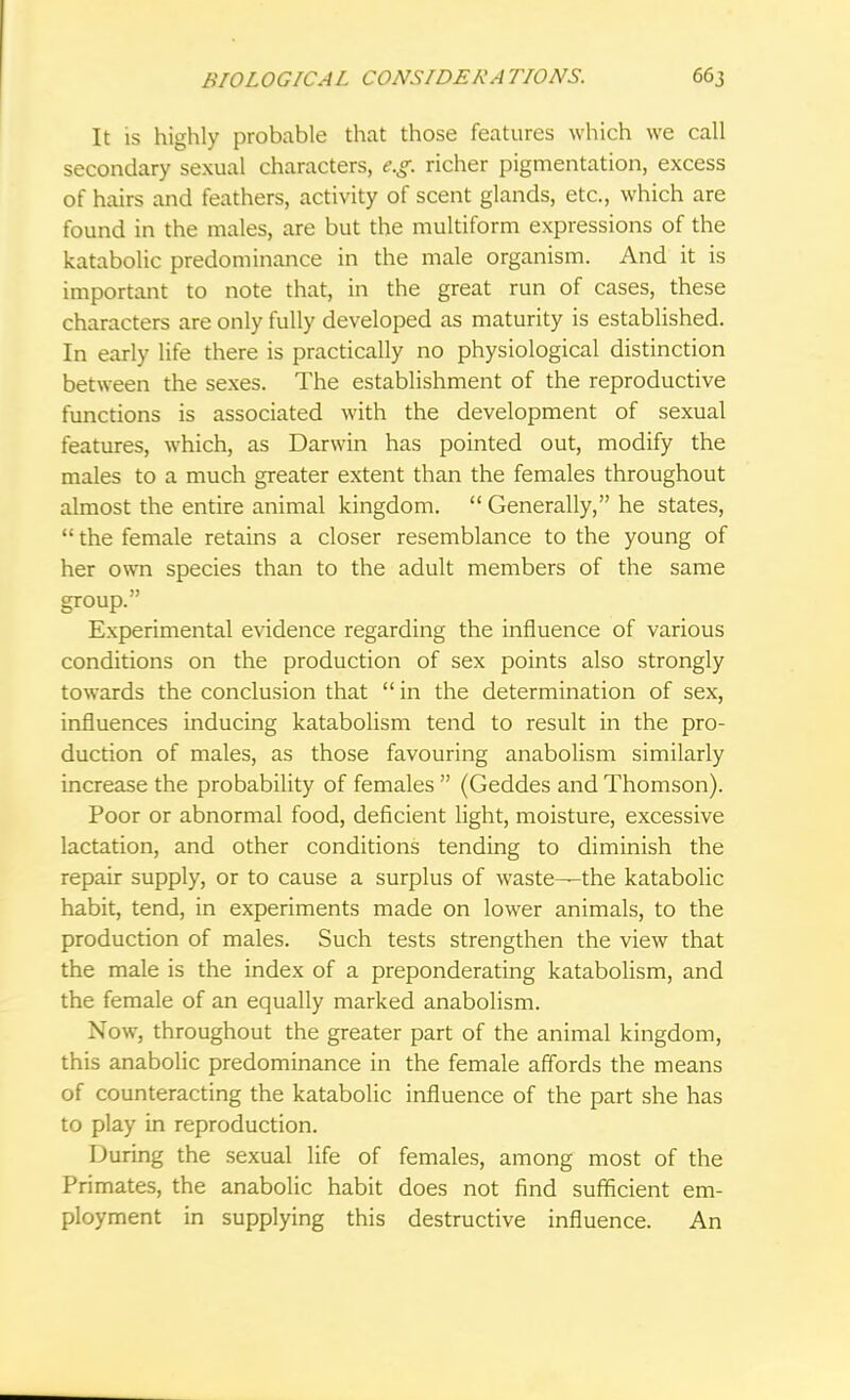 It is highly probable that those features which we call secondary sexual characters, e.g. richer pigmentation, excess of hairs and feathers, activity of scent glands, etc., which are found in the males, are but the multiform expressions of the katabolic predominance in the male organism. And it is important to note that, in the great run of cases, these characters are only fully developed as maturity is established. In early life there is practically no physiological distinction between the sexes. The establishment of the reproductive functions is associated with the development of sexual features, which, as Darwin has pointed out, modify the males to a much greater extent than the females throughout almost the entire animal kingdom.  Generally, he states,  the female retains a closer resemblance to the young of her own species than to the adult members of the same group. Experimental evidence regarding the influence of various conditions on the production of sex points also strongly towards the conclusion that  in the determination of sex, influences inducing katabolism tend to result in the pro- duction of males, as those favouring anabolism similarly increase the probability of females  (Geddes and Thomson). Poor or abnormal food, deficient light, moisture, excessive lactation, and other conditions tending to diminish the repair supply, or to cause a surplus of waste—the katabolic habit, tend, in experiments made on lower animals, to the production of males. Such tests strengthen the view that the male is the index of a preponderating katabolism, and the female of an equally marked anabolism. Now, throughout the greater part of the animal kingdom, this anabolic predominance in the female affords the means of counteracting the katabolic influence of the part she has to play in reproduction. During the sexual life of females, among most of the Primates, the anabolic habit does not find sufficient em- ployment in supplying this destructive influence. An