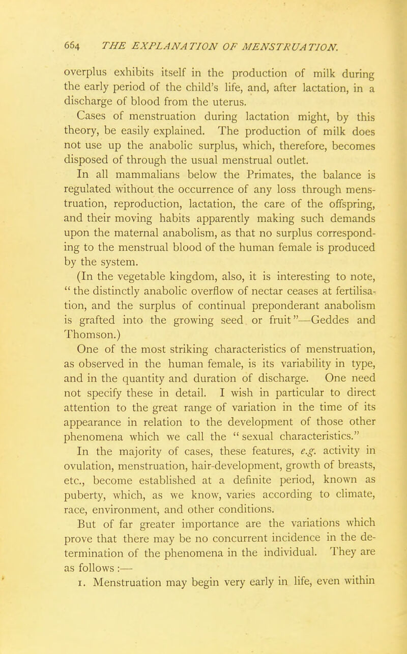 overplus exhibits itself in the production of milk during the early period of the child's life, and, after lactation, in a discharge of blood from the uterus. Cases of menstruation during lactation might, by this theory, be easily explained. The production of milk does not use up the anabolic surplus, which, therefore, becomes disposed of through the usual menstrual outlet. In all mammalians below the Primates, the balance is regulated without the occurrence of any loss through mens- truation, reproduction, lactation, the care of the offspring, and their moving habits apparently making such demands upon the maternal anabolism, as that no surplus correspond- ing to the menstrual blood of the human female is produced by the system. (In the vegetable kingdom, also, it is interesting to note,  the distinctly anabolic overflow of nectar ceases at fertilisa- tion, and the surplus of continual preponderant anabolism is grafted into the growing seed or fruit—Geddes and Thomson.) One of the most striking characteristics of menstruation, as observed in the human female, is its variability in type, and in the quantity and duration of discharge. One need not specify these in detail. I wish in particular to direct attention to the great range of variation in the time of its appearance in relation to the development of those other phenomena which we call the  sexual characteristics. In the majority of cases, these features, e.g. activity in ovulation, menstruation, hair-development, growth of breasts, etc., become established at a definite period, known as puberty, which, as we know, varies according to climate, race, environment, and other conditions. But of far greater importance are the variations which prove that there may be no concurrent incidence in the de- termination of the phenomena in the individual. They are as follows :— i. Menstruation may begin very early in life, even within